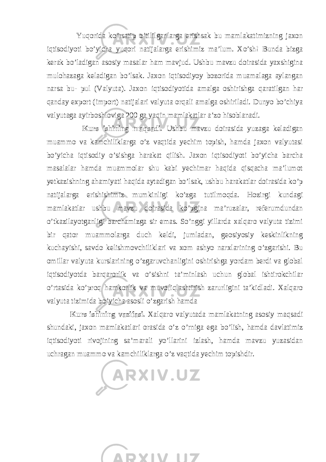  Yuqorida ko’rsatip o’tililganlarga erishsak bu mamlakatimizning jaxon iqtisodiyoti bo’yicha yuqori natijalarga erishimiz ma’lum. Xo’sh! Bunda bizga kerak bo’ladigan asosiy masalar ham mavjud. Ushbu mavzu doirasida yaxshigina mulohazaga keladigan bo’lsak. Jaxon iqtisodiyoy bozorida muamalaga aylangan narsa bu- pul (Valyuta). Jaxon iqtisodiyotida amalga oshirishga qaratilgan har qanday export (import) natijalari valyuta orqali amalga oshiriladi. Dunyo bo’chiya valyutaga ayirboshloviga 200 ga yaqin mamlakatlar a’zo hisoblanadi. Kurs ishining maqsadi. Ushbu mavzu doirasida yuzaga keladigan muammo va kamchiliklarga o’z vaqtida yechim topish, hamda jaxon valyutasi bo’yicha iqtisodiy o’sishga harakat qilish. Jaxon iqtisodiyoti bo’yicha barcha masalalar hamda muammolar shu kabi yechimar haqida qisqacha ma’lumot yetkazishning ahamiyati haqida aytadigan bo’lsak, ushbu harakatlar doirasida ko’p natijalarga erishishimiz mumkinligi ko’zga tutilmoqda. Hozirgi kundagi mamlakatlar ushbu mavzu doirasida ko’pgina ma’ruzalar, referumdundan o’tkazilayotganligi barchamizga sir emas. So’nggi yillarda xalqaro valyuta tizimi bir qator muammolarga duch keldi, jumladan, geosiyosiy keskinlikning kuchayishi, savdo kelishmovchiliklari va xom ashyo narxlarining o’zgarishi. Bu omillar valyuta kurslarining o’zgaruvchanligini oshirishga yordam berdi va global iqtisodiyotda barqarorlik va o’sishni ta’minlash uchun global ishtirokchilar o’rtasida ko’proq hamkorlik va muvofiqlashtirish zarurligini ta’kidladi. Xalqaro valyuta tizimida bo’yicha asosli o’zgarish hamda Kurs ishining vazifasi. Xalqaro valyutada mamlakatning asosiy maqsadi shundaki, jaxon mamlakatlari orasida o’z o’rniga ega bo’lish, hamda davlatimiz iqtisodiyoti rivojining sa’marali yo’llarini izlash, hamda mavzu yuzasidan uchragan muammo va kamchiliklarga o’z vaqtida yechim topishdir. 