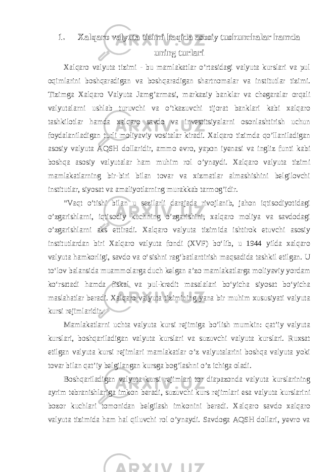 1. Xalqaro valyuta tizimi haqida asosiy tushunchalar hamda uning turlari Xalqaro valyuta tizimi - bu mamlakatlar o’rtasidagi valyuta kurslari va pul oqimlarini boshqaradigan va boshqaradigan shartnomalar va institutlar tizimi. Tizimga Xalqaro Valyuta Jamg’armasi, markaziy banklar va chegaralar orqali valyutalarni ushlab turuvchi va o’tkazuvchi tijorat banklari kabi xalqaro tashkilotlar hamda xalqaro savdo va investitsiyalarni osonlashtirish uchun foydalaniladigan turli moliyaviy vositalar kiradi. Xalqaro tizimda qo’llaniladigan asosiy valyuta AQSH dollaridir, ammo evro, yapon iyenasi va ingliz funti kabi boshqa asosiy valyutalar ham muhim rol o’ynaydi. Xalqaro valyuta tizimi mamlakatlarning bir-biri bilan tovar va xizmatlar almashishini belgilovchi institutlar, siyosat va amaliyotlarning murakkab tarmog’idir. “Vaqt o’tishi bilan u sezilarli darajada rivojlanib, jahon iqtisodiyotidagi o’zgarishlarni, iqtisodiy kuchning o’zgarishini, xalqaro moliya va savdodagi o’zgarishlarni aks ettiradi. Xalqaro valyuta tizimida ishtirok etuvchi asosiy institutlardan biri Xalqaro valyuta fondi (XVF) boʻlib, u 1944 yilda xalqaro valyuta hamkorligi, savdo va oʻsishni ragʻbatlantirish maqsadida tashkil etilgan. U toʻlov balansida muammolarga duch kelgan aʼzo mamlakatlarga moliyaviy yordam koʻrsatadi hamda fiskal va pul-kredit masalalari boʻyicha siyosat boʻyicha maslahatlar beradi. Xalqaro valyuta tizimining yana bir muhim xususiyati valyuta kursi rejimlaridir. Mamlakatlarni uchta valyuta kursi rejimiga bo’lish mumkin: qat’iy valyuta kurslari, boshqariladigan valyuta kurslari va suzuvchi valyuta kurslari. Ruxsat etilgan valyuta kursi rejimlari mamlakatlar o’z valyutalarini boshqa valyuta yoki tovar bilan qat’iy belgilangan kursga bog’lashni o’z ichiga oladi. Boshqariladigan valyuta kursi rejimlari tor diapazonda valyuta kurslarining ayrim tebranishlariga imkon beradi, suzuvchi kurs rejimlari esa valyuta kurslarini bozor kuchlari tomonidan belgilash imkonini beradi. Xalqaro savdo xalqaro valyuta tizimida ham hal qiluvchi rol o’ynaydi. Savdoga AQSH dollari, yevro va 