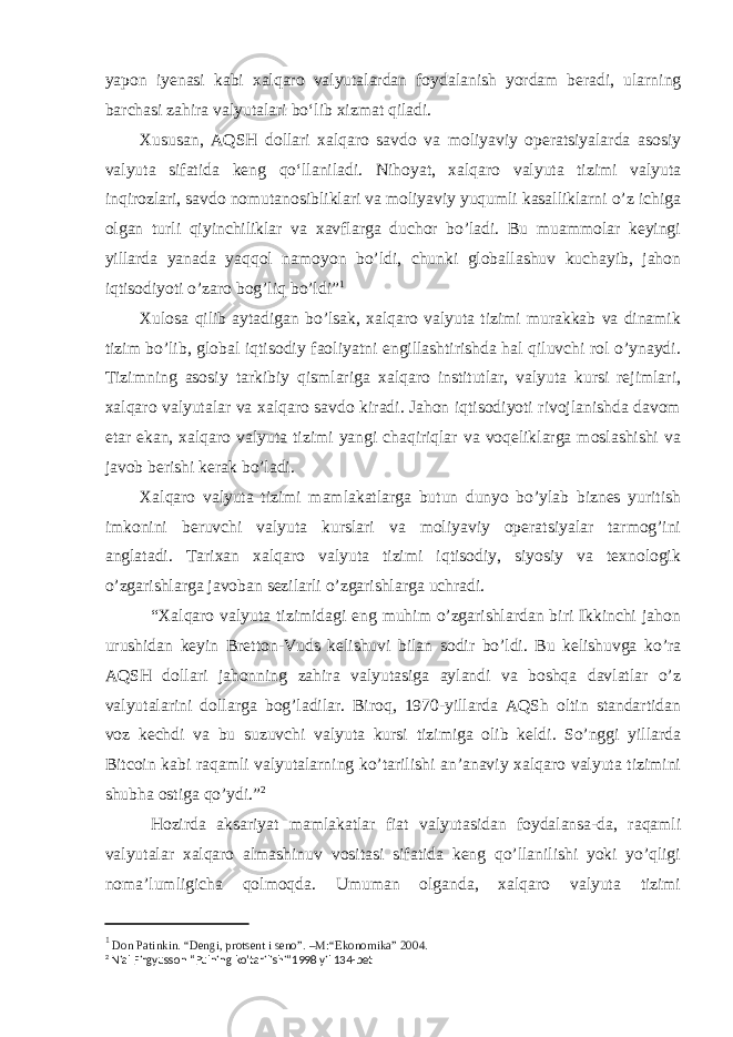 yapon iyenasi kabi xalqaro valyutalardan foydalanish yordam beradi, ularning barchasi zahira valyutalari boʻlib xizmat qiladi. Xususan, AQSH dollari xalqaro savdo va moliyaviy operatsiyalarda asosiy valyuta sifatida keng qoʻllaniladi. Nihoyat, xalqaro valyuta tizimi valyuta inqirozlari, savdo nomutanosibliklari va moliyaviy yuqumli kasalliklarni o’z ichiga olgan turli qiyinchiliklar va xavflarga duchor bo’ladi. Bu muammolar keyingi yillarda yanada yaqqol namoyon bo’ldi, chunki globallashuv kuchayib, jahon iqtisodiyoti o’zaro bog’liq bo’ldi” 1 Xulosa qilib aytadigan bo’lsak, xalqaro valyuta tizimi murakkab va dinamik tizim bo’lib, global iqtisodiy faoliyatni engillashtirishda hal qiluvchi rol o’ynaydi. Tizimning asosiy tarkibiy qismlariga xalqaro institutlar, valyuta kursi rejimlari, xalqaro valyutalar va xalqaro savdo kiradi. Jahon iqtisodiyoti rivojlanishda davom etar ekan, xalqaro valyuta tizimi yangi chaqiriqlar va voqeliklarga moslashishi va javob berishi kerak bo’ladi. Xalqaro valyuta tizimi mamlakatlarga butun dunyo bo’ylab biznes yuritish imkonini beruvchi valyuta kurslari va moliyaviy operatsiyalar tarmog’ini anglatadi. Tarixan xalqaro valyuta tizimi iqtisodiy, siyosiy va texnologik o’zgarishlarga javoban sezilarli o’zgarishlarga uchradi. “Xalqaro valyuta tizimidagi eng muhim o’zgarishlardan biri Ikkinchi jahon urushidan keyin Bretton-Vuds kelishuvi bilan sodir bo’ldi. Bu kelishuvga ko’ra AQSH dollari jahonning zahira valyutasiga aylandi va boshqa davlatlar o’z valyutalarini dollarga bog’ladilar. Biroq, 1970-yillarda AQSh oltin standartidan voz kechdi va bu suzuvchi valyuta kursi tizimiga olib keldi. So’nggi yillarda Bitcoin kabi raqamli valyutalarning ko’tarilishi an’anaviy xalqaro valyuta tizimini shubha ostiga qo’ydi.” 2 Hozirda aksariyat mamlakatlar fiat valyutasidan foydalansa-da, raqamli valyutalar xalqaro almashinuv vositasi sifatida keng qo’llanilishi yoki yo’qligi noma’lumligicha qolmoqda. Umuman olganda, xalqaro valyuta tizimi 1 Don Patinkin. “Dеngi, protsеnt i sеno”. –M:“Ekonomika” 2004. 2 Nial Firgyusson “Pulning ko’tarilishi”1998 yil 134-bet 