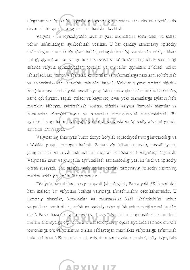 o’zgaruvchan iqtisodiy, siyosiy va texnologik kontekstlarni aks ettiruvchi tarix davomida bir qancha o’zgarishlarni boshdan kechirdi. Valyuta - bu iqtisodiyotda tovarlar yoki xizmatlarni sotib olish va sotish uchun ishlatiladigan ayirboshlash vositasi. U har qanday zamonaviy iqtisodiy tizimning muhim tarkibiy qismi bo’lib, uning dolzarbligi shundan iboratki, u hisob birligi, qiymat ombori va ayirboshlash vositasi bo’lib xizmat qiladi. Hisob birligi sifatida valyuta iqtisodiyotdagi tovarlar va xizmatlar qiymatini o’lchash uchun ishlatiladi. Bu jismoniy shaxslar, korxonalar va hukumatlarga narxlarni solishtirish va tranzaktsiyalarni kuzatish imkonini beradi. Valyuta qiymat ombori sifatida kelajakda foydalanish yoki investitsiya qilish uchun saqlanishi mumkin. U o’zining xarid qobiliyatini saqlab qoladi va keyinroq tovar yoki xizmatlarga aylantirilishi mumkin. Nihoyat, ayirboshlash vositasi sifatida valyuta jismoniy shaxslar va korxonalar o’rtasida tovar va xizmatlar almashinuvini osonlashtiradi. Bu ayirboshlashga bo’lgan ehtiyojni yo’qotadi va savdo va iqtisodiy o’sishni yanada samarali ta’minlaydi. Valyutaning ahamiyati butun dunyo bo’ylab iqtisodiyotlarning barqarorligi va o’sishida yaqqol namoyon bo’ladi. Zamonaviy iqtisodlar savdo, investitsiyalar, jamg’armalar va kreditlash uchun barqaror va ishonchli valyutaga tayanadi. Valyutasiz tovar va xizmatlar ayirboshlash samaradorligi past bo’lardi va iqtisodiy o’sish susayadi. Shu sababli, valyuta har qanday zamonaviy iqtisodiy tizimning muhim tarkibiy qismi bo’lib qolmoqda. “Valyuta bozorining asosiy maqsadi (shuningdek, Forex yoki FX bozori deb ham ataladi) bir valyutani boshqa valyutaga almashtirishni osonlashtirishdir. U jismoniy shaxslar, korxonalar va muassasalar kabi ishtirokchilar uchun valyutalarni sotib olish, sotish va spekulyatsiya qilish uchun platformani taqdim etadi. Forex bozori xalqaro savdo va investitsiyalarni amalga oshirish uchun ham muhim ahamiyatga ega, chunki u transchegaraviy operatsiyalarda ishtirok etuvchi tomonlarga o’z valyutalarini o’zlari ishlayotgan mamlakat valyutasiga aylantirish imkonini beradi. Bundan tashqari, valyuta bozori savdo balanslari, inflyatsiya, foiz 