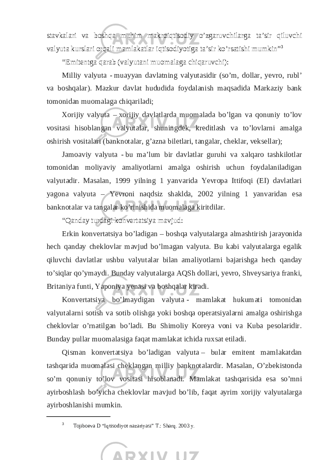 stavkalari va boshqa muhim makroiqtisodiy o’zgaruvchilarga ta’sir qiluvchi valyuta kurslari orqali mamlakatlar iqtisodiyotiga ta’sir ko’rsatishi mumkin” 3 “Emitentga qarab (valyutani muomalaga chiqaruvchi): Milliy valyuta -   muayyan davlatning valyutasidir (so’m, dollar, yevro, rubl’ va boshqalar). Mazkur davlat hududida foydalanish maqsadida Markaziy bank tomonidan muomalaga chiqariladi; Xorijiy valyuta –   xorijiy davlatlarda muomalada bo’lgan va qonuniy to’lov vositasi hisoblangan valyutalar, shuningdek, kreditlash va to’lovlarni amalga oshirish vositalari (banknotalar, g’azna biletlari, tangalar, cheklar, veksellar); Jamoaviy valyuta -   bu ma’lum bir davlatlar guruhi va xalqaro tashkilotlar tomonidan moliyaviy amaliyotlarni amalga oshirish uchun foydalaniladigan valyutadir. Masalan, 1999 yilning 1 yanvarida Yevropa Ittifoqi (EI) davlatlari yagona valyuta – Yevroni naqdsiz shaklda, 2002 yilning 1 yanvaridan esa banknotalar va tangalar ko’rinishida muomalaga kiritdilar. “Qanday turdagi konvertatsiya mavjud: Erkin konvertatsiya bo’ladigan   – boshqa valyutalarga almashtirish jarayonida hech qanday cheklovlar mavjud bo’lmagan valyuta. Bu kabi valyutalarga egalik qiluvchi davlatlar ushbu valyutalar bilan amaliyotlarni bajarishga hech qanday to’siqlar qo’ymaydi. Bunday valyutalarga AQSh dollari, yevro, Shveysariya franki, Britaniya funti, Yaponiya yenasi va boshqalar kiradi. Konvertatsiya bo’lmaydigan valyuta   - mamlakat hukumati tomonidan valyutalarni sotish va sotib olishga yoki boshqa operatsiyalarni amalga oshirishga cheklovlar o’rnatilgan bo’ladi. Bu Shimoliy Koreya voni va Kuba pesolaridir. Bunday pullar muomalasiga faqat mamlakat ichida ruxsat etiladi. Qisman konvertatsiya bo’ladigan valyuta   – bular emitent mamlakatdan tashqarida muomalasi cheklangan milliy banknotalardir. Masalan, O’zbekistonda so’m qonuniy to’lov vositasi hisoblanadi. Mamlakat tashqarisida esa so’mni ayirboshlash bo’yicha cheklovlar mavjud bo’lib, faqat ayrim xorijiy valyutalarga ayirboshlanishi mumkin. 3 Tojiboеva D “Iqtisodiyot nazariyasi” T.: Sharq. 2003 y. 