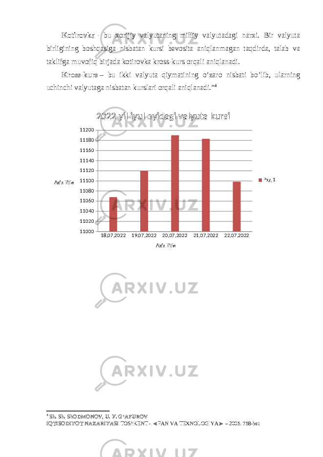 Kotirovka   - bu xorijiy valyutaning milliy valyutadagi narxi. Bir valyuta birligining boshqasiga nisbatan kursi bevosita aniqlanmagan taqdirda, talab va taklifga muvofiq birjada kotirovka kross-kurs orqali aniqlanadi. Kross-kurs   – bu ikki valyuta qiymatining o’zaro nisbati bo’lib, ularning uchinchi valyutaga nisbatan kurslari orqali aniqlanadi.” 4 18,07,2022 19,07,2022 20,07,2022 21,07,2022 22,07,20221100011020110401106011080111001112011140111601118011200 2022-yil iyul oyidagi valyuta kursi Ряд 1 Axis TitleAxis Title 4 Sh. Sh. ShODMONOV, U. У . G‘AFUROV IQTISODIYOT NAZARIYASI TOShKENT - FAN VA TEXNOLOGIYA – 2005. 758-bet≪ ≫ 