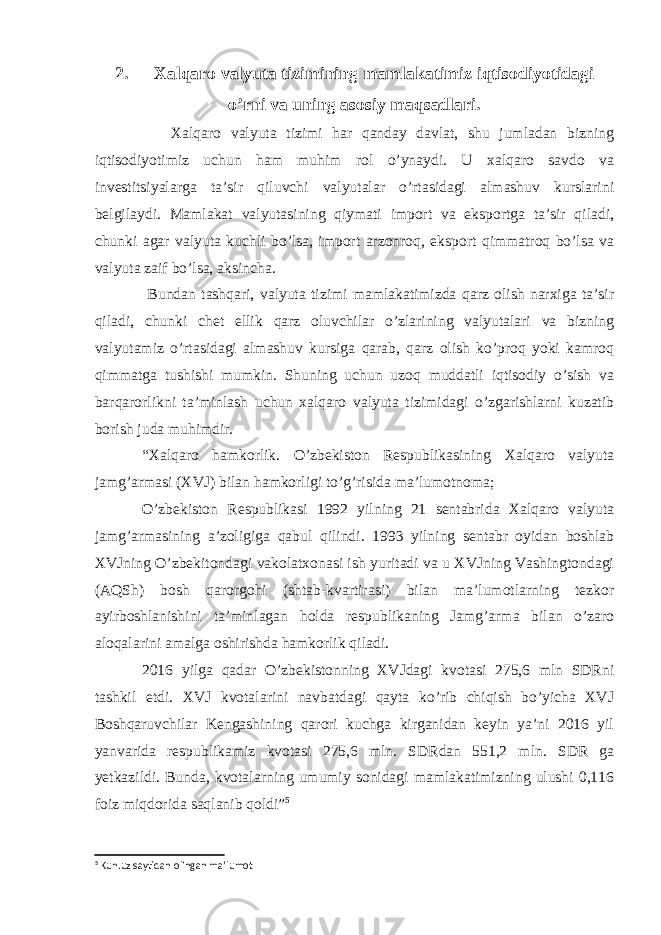 2. Xalqaro valyuta tizimining mamlakatimiz iqtisodiyotidagi o’rni va uning asosiy maqsadlari. Xalqaro valyuta tizimi har qanday davlat, shu jumladan bizning iqtisodiyotimiz uchun ham muhim rol o’ynaydi. U xalqaro savdo va investitsiyalarga ta’sir qiluvchi valyutalar o’rtasidagi almashuv kurslarini belgilaydi. Mamlakat valyutasining qiymati import va eksportga ta’sir qiladi, chunki agar valyuta kuchli bo’lsa, import arzonroq, eksport qimmatroq bo’lsa va valyuta zaif bo’lsa, aksincha. Bundan tashqari, valyuta tizimi mamlakatimizda qarz olish narxiga ta’sir qiladi, chunki chet ellik qarz oluvchilar o’zlarining valyutalari va bizning valyutamiz o’rtasidagi almashuv kursiga qarab, qarz olish ko’proq yoki kamroq qimmatga tushishi mumkin. Shuning uchun uzoq muddatli iqtisodiy o’sish va barqarorlikni ta’minlash uchun xalqaro valyuta tizimidagi o’zgarishlarni kuzatib borish juda muhimdir. “Xalqaro hamkorlik. O’zbekiston Respublikasining Xalqaro valyuta jamg’armasi (XVJ) bilan hamkorligi to’g’risida ma’lumotnoma; O’zbekiston Respublikasi 1992 yilning 21 sentabrida Xalqaro valyuta jamg’armasining a’zoligiga qabul qilindi. 1993 yilning sentabr oyidan boshlab XVJning O’zbekitondagi vakolatxonasi ish yuritadi va u XVJning Vashingtondagi (AQSh) bosh qarorgohi (shtab-kvartirasi) bilan ma’lumotlarning tezkor ayirboshlanishini ta’minlagan holda respublikaning Jamg’arma bilan o’zaro aloqalarini amalga oshirishda hamkorlik qiladi. 2016 yilga qadar O’zbekistonning XVJdagi kvotasi 275,6 mln SDRni tashkil etdi. XVJ kvotalarini navbatdagi qayta ko’rib chiqish bo’yicha XVJ Boshqaruvchilar Kengashining qarori kuchga kirganidan keyin ya’ni 2016 yil yanvarida respublikamiz kvotasi 275,6 mln. SDRdan 551,2 mln. SDR ga yetkazildi. Bunda, kvotalarning umumiy sonidagi mamlakatimizning ulushi 0,116 foiz miqdorida saqlanib qoldi” 5 5 Kun.uz saytidan olingan ma’lumot 