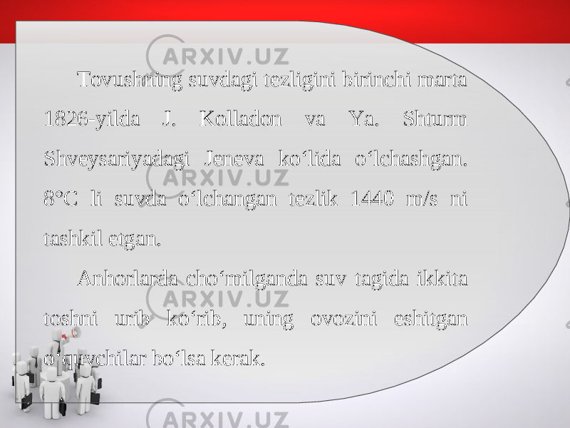 Tovushning suvdagi tezligini birinchi marta 1826-yilda J. Kolladon va Ya. Shturm Shveysariyadagi Jeneva ko‘lida o‘lchashgan. 8°C li suvda o‘lchangan tezlik 1440 m/s ni tashkil etgan. Anhorlarda cho‘milganda suv tagida ikkita toshni urib ko‘rib, uning ovozini eshitgan o‘quvchilar bo‘lsa kerak. 
