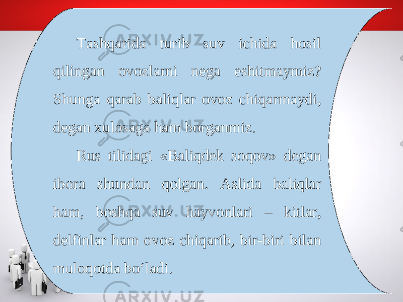 Tashqarida turib suv ichida hosil qilingan ovozlarni nega eshitmaymiz? Shunga qarab baliqlar ovoz chiqarmaydi, degan xulosaga ham borganmiz. Rus tilidagi «Baliqdek soqov» degan ibora shundan qolgan. Aslida baliqlar ham, boshqa suv hayvonlari – kitlar, delfinlar ham ovoz chiqarib, bir-biri bilan muloqotda bo‘ladi. 