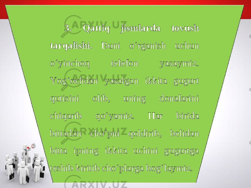 3. Qattiq jismlarda tovush tarqalishi. Buni o‘rganish uchun o‘yinchoq telefon yasaymiz. Yog‘ochdan yasalgan ikkita gugurt qutisini olib, uning donalarini chiqarib qo‘yamiz. Har birida bittadan cho‘pni qoldirib, belidan bitta ipning ikkita uchini gugurtga teshib kiritib cho‘plarga bog‘laymiz. 