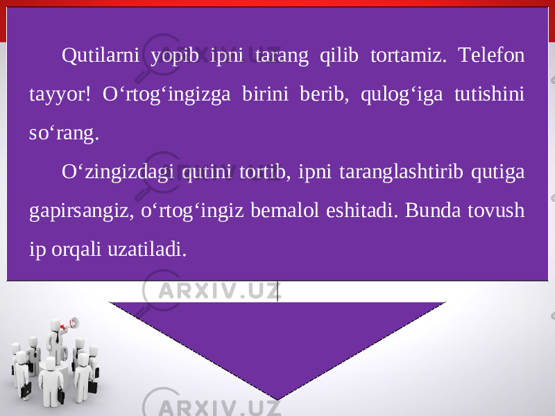 Qutilarni yopib ipni tarang qilib tortamiz. Telefon tayyor! O‘rtog‘ingizga birini berib, qulog‘iga tutishini so‘rang. O‘zingizdagi qutini tortib, ipni taranglashtirib qutiga gapirsangiz, o‘rtog‘ingiz bemalol eshitadi. Bunda tovush ip orqali uzatiladi. 