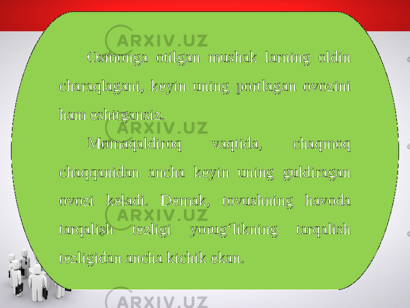 Osmonga otilgan mushak larning oldin charaqlagani, keyin uning portlagan ovozini ham eshitgansiz. Momaqaldiroq vaqtida, chaqmoq chaqqanidan ancha keyin uning guldiragan ovozi keladi. Demak, tovushning havoda tarqalish tezligi yorug‘likning tarqalish tezligidan ancha kichik ekan. 