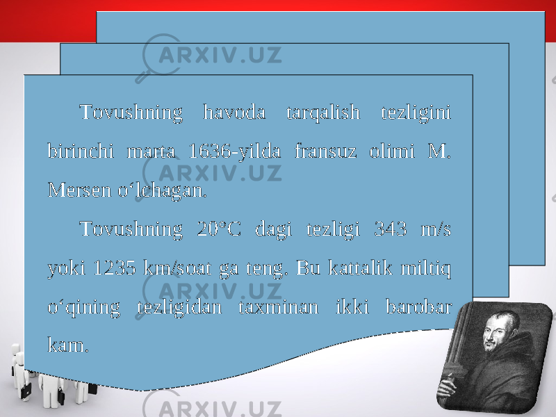 Tovushning havoda tarqalish tezligini birinchi marta 1636-yilda fransuz olimi M. Mersen o‘lchagan. Tovushning 20°C dagi tezligi 343 m/s yoki 1235 km/soat ga teng. Bu kattalik miltiq o‘qining tezligidan taxminan ikki barobar kam. 