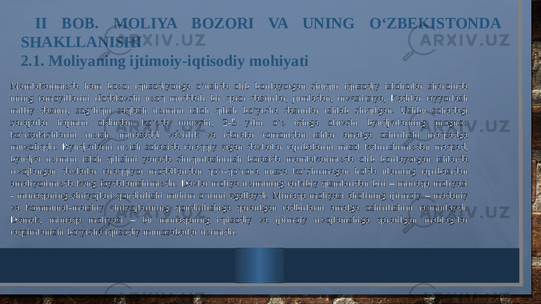  II BOB. MOLIYA BOZORI VA UNING O‘ZBEKISTONDA SHAKLLANISHI 2.1. Moliyaning ijtimoiy-iqtisodiy mohiyati Mamlakatimizda ham bozor iqtisodiyotiga o’tishda olib borilayotgan chuqur iqtisodiy islohotlar sharoitida uning tamoyillarini ifodalovchi uzoq muddatli bir qator dasturlar, jumladan, investitsiya, Kadrlar tayyorlash milliy dasturi, sog’liqni saqlash tizimini isloh qilish bo’yicha dasturlar ishlab chiqilgan. Ushbu sohadagi xarajatlar hajmini oldindan ko’zda tutuvchi, 2-5 yilni o’z ichiga oluvchi byudjetlarning prognoz ko’rsatkichlarini tuzish, mutasaddi vazirlik va idoralar tomonidan ishlar amalga oshirilishi maqsadga muvofiqdir. Byudjetlarni tuzish sohasida taraqqiy etgan davlatlar tajribalarini misol keltirishimizdan maqsad, byudjet tizimini isloh qilishni yanada chuqurlashtirish borasida mamlakatimizda olib borilayotgan ishlarda rivojlangan davlatlar taraqqiyot modellaridan qo’r-qo’rona nusxa ko’chirmagan holda ularning tajribasidan amaliyotimizda keng foydalanishimizdir. Davlat moliya tizimining tarkibiy qismlaridan biri – mintaqa moliyasi - mintaqaning ehtiyojlari qondirilishi muhim o’rinni egallaydi. Mintaqa moliyasi aholining ijtimoiy – madaniy va kommunal-maishiy ehtiyojlarining qondirilishiga qaratilgan tadbirlarni amalga oshirilishini ta’minlaydi. Demak, mintaqa moliyasi – bu mintaqaning iqtisodiy va ijtimoiy rivojlanishiga qaratilgan mablag’lar taqsimlanishi bo’yicha iqtisodiy munosabatlar tizimidir. 