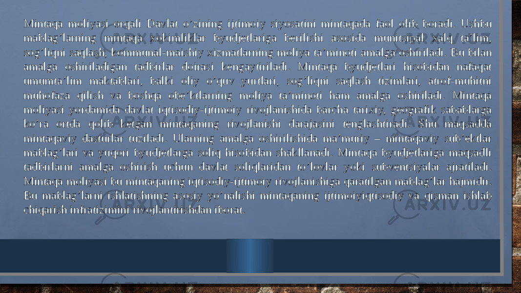 Mintaqa moliyasi orqali Davlat o’zining ijtimoiy siyosatini mintaqada faol olib boradi. Ushbu mablag’larning mintaqa xokimliklar byudjetlariga berilishi asosida munitsipal xalq ta’lim, sog’liqni saqlash, kommunal-maishiy xizmatlarning moliya ta’minoti amalga oshiriladi. Bu bilan amalga oshiriladigan tadbirlar doirasi kengaytiriladi. Mintaqa byudjetlari hisobidan nafaqat umumta’lim maktablari, balki oliy o’quv yurtlari, sog’liqni saqlash tizimlari, atrof-muhitni muhofaza qilish va boshqa obe’ktlarning moliya ta’minoti ham amalga oshiriladi. Mintaqa moliyasi yordamida davlat iqtisodiy-ijtimoiy rivojlanishida barcha tarixiy, geografik sabablarga ko’ra ortda qolib ketgan mintaqaning rivojlanishi darajasini tenglashtiradi. Shu maqsadda mintaqaviy dasturlar tuziladi. Ularning amalga oshirilishida ma’muriy – mintaqaviy sub’ektlar mablag’lari va yuqori byudjetlarga soliq hisobidan shakllanadi. Mintaqa byudjetlariga maqsadli tadbirlarni amalga oshirish uchun davlat soliqlaridan to’lovlar yoki subventsiyalar ajratiladi. Mintaqa moliyasi bu mintaqaning iqtisodiy-ijtimoiy rivojlanishiga qaratilgan mablag’lar hajmidir. Bu mablag’larni ishlatishning asosiy yo’nalishi mintaqaning ijtimoiyiqtisodiy va qisman ishlab chiqarish infratizimini rivojlantirishdan iborat. 