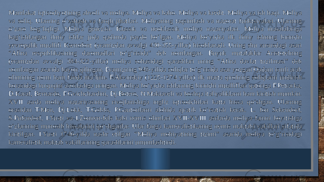 Mamlakat iqtisodiyotining ahvoli va moliya. Moliya va baho. Moliya va kredit. Moliya va ish haqi. Moliya va soliq. Ularning o’xshash va farqli jihatlari. Moliyaning taqsimlash va nazorat funktsiyalari. Ularning o’zaro bog’liqligi. Moliya genezisi. Klassik va neoklassik moliya nazariyalari. Moliya masalalariga bag‘ishlangan ilmiy ishlar juda qadimda paydo bo‘lgan. Moliya bo‘yicha ilk ilmiy ishning birinchi yevropalik muallifi Ksenofont (eramizdan avvalgi 430-355-yillar) hisoblanadi. Uning shu xususdagi asari “Afina respublikasining daromadlari to‘g‘risida” deb nomlangan. Buyuk mutafakkir Aristotelning (eramizdan avvalgi 384-322-yillar) moliya sohasidagi qarashlari uning “Afina davlat tuzilmasi” deb nomlangan asarida bayon qilingan. Eramizning 948-yilida soliqlar to‘g‘risida asar yozgan Qadam ismli arab olimining nomi ham fanda ma’lum. F.Akvinskiy (1225-1274 yillar) ilk marta qirolning soliqlarni undirish borasidagi huquqini asoslashga uringan. Moliya bo‘yicha ishlarning birinchi mualliflari qatoriga F.Petrarka, D.Karaf, Bernardo, F.Gvichchardini, Dj.Botero, N.Makiaveli va boshqa italiyaliklarni ham kiritish mumkin. XVII asrda moliya nazariyasining rivojlanishiga ingliz iqtisodchilari katta hissa qo‘shgan. Ularning orasidan T.Men, Dj.Lokk, T.Gobbs, P.Gautonlarni alohida ajratib ko‘rsatish kerak. L. fon Sekendorf, S.Pufendorf, I.Yusti va I.Zonnen-fels kabi nemis olimlari XVII-XVIII asrlarda moliya fanini boyitishga o‘zlarining munosib hissalarini qo‘shganlar. Ular fanga kameralistikaning nemis maktabi vakillari sifatida kiritilgan. I.Yusti 1746-yilda nashr etilgan “Moliya mohiyatining tizimi” asarida moliya to‘g‘risidagi kameralistik maktab vakillarining qarashlarini umumlashtirdi. 