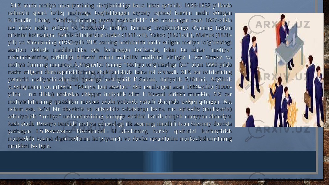  XIX asrda moliya nazariyasining rivojlanishiga katta hissa qo‘shib, 1826-1832 yillarda uchinchi qismi to‘liq moliyaga bag‘ishlangan siyosiy iqtisod kursini nashr ettirgan K.Raudir. Uning “Moliya fanining asosiy boshlanishi” deb nomlangan asari 1867-yilda rus tilida nashr etilgan va Rossiyada moliya fanining rivojlanishiga o‘zining keskin ta’sirini ko‘rsatgan. Nemis olimlaridan Soden (1811-yil), Yakob (1821-yil), Malxus (1830- yil) va Shenlarning (1832-yil) XIX asrning boshlarida nashr etilgan moliya to‘g‘risidagi asarlari alohida mashhurlikka ega bo‘lmagan bo‘lsa-da, lekin bu ishlar “moliya” tushunchasining tarkibiga birinchi marta mahalliy moliyani kiritgan L.fon Shteyn va moliya fanining mumtozi A.Vagnerlar (uning “Moliya to‘g‘risidagi fan” asari 1880-yilda nashr etilgan) dunyoqarashlarining shakllanishida katta rol o‘ynadi. XIX asr oxirlarining yetakchi moliyachi-olimlari qatoriga avstriyalik E.Saksni, italiyalik F.Nittini, AQShlik E.Seligmanni va, nihoyat, “Moliya fani asoslari” deb nomlangan asari 1869-yilda (1900- yilda – rus tilida) nashrdan chiqqan italiyalik olim L.Kossni kiritish mumkin. XX asr moliyachilarining qarashlari maxsus adabi-yotlarda yetarli darajada tadqiq qilingan. Biz uchun esa, ba’zi bir obyektiv va subyektiv sabablarga ko‘ra, rus iqtisodiy (moliyaviy) adabiyotida “moliya” tushunchasining taraqqiy etishini ko‘rib chiqish muayyan ahamiyat kasb etadi. Rossiya tarixida moliya sohasidagi ilk asarning muallifi Ivan Grozniy davrida yashagan I.S.Peresvetov hisoblanadi. U davlatning harbiy qudratini kuchaytirish maqsadida xazina daromadlarini ko‘paytirish va davlat resurslarini markazlashtirishning tarafdori bo‘lgan. 