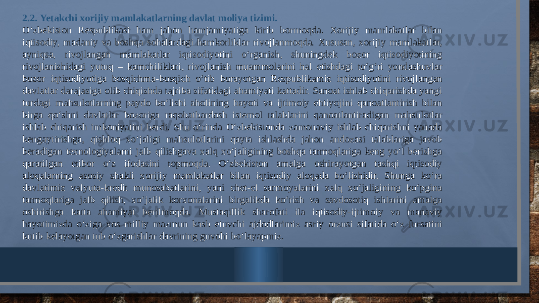 2.2. Yetakchi xorijiy mamlakatlarning davlat moliya tizimi. O‘zbеkiston Rеspublikasi ham jahon hamjamiyatiga kirib bormoqda. Xorijiy mamlakatlar bilan iqtisodiy, madaniy va boshqa sohalardagi hamkorliklar rivojlanmoqda. Xususan, xorijiy mamlakatlar, ayniqsa, rivojlangan mamlakatlar iqtisodiyotini o‘rganish, shuningdеk bozor iqtisodiyotining rivojlanishidagi yutuq – kamchiliklari, rivojlanish muammolarini hal etishdagi to‘g‘ri yondashuvlar bozor iqtisodiyotiga bosqichma-bosqich o‘tib borayotgan Rеspublikamiz iqtisodiyotini rivojlangan davlatlar darajasiga olib chiqishda tajriba sifatidagi ahamiyati kattadir. Sanoat ishlab chiqarishda yangi turdagi mahsulotlarning paydo bo‘lishi aholining hayoti va ijtimoiy ehtiyojini qanoatlantirish bilan birga qo‘shni davlatlar bozoriga raqobatbardosh istemol talablarini qanoatlantiradigan mahsulotlar ishlab chiqarish imkoniyatini berdi. Shu o‘rinda O‘zbekistonda zamonaviy ishlab chiqarishni yanada kengaytirishga, qishloq xo‘jaligi mahsulotlarini qayta ishlashda jahon andozasi talablariga javob beradigan texnologiyalarni jalb qilishgava xalq xo‘jaligining boshqa tarmoqlariga keng yo‘l berishga qaratilgan etibor o‘z ifodasini topmoqda. O‘zbekiston amalga oshirayotgan tashqi iqtisodiy aloqalarning asosiy shakli xorijiy mamlakatlar bilan iqtisodiy aloqada bo‘lishidir. Shunga ko‘ra davlatimiz valyuta-kredit munosabatlarini, yani chet-el sarmoyalarini xalq xo‘jaligining ko‘pgina tarmoqlariga jalb qilish, xo‘jalik korxonalarini birgalikda ko‘rish va savdosotiq ishlarini amalga oshirishga katta ahamiyat berilmoqda. Mustaqillik sharofati ila iqtisodiy-ijtimoiy va manaviy hayotimizda o‘ziga xos milliy mazmun kasb etuvchi ajdodlarimiz asriy orzusi sifatida o‘z fursatini kutib kelayotgan tub o‘zgarishlar davrining guvohi bo‘layapmiz. 