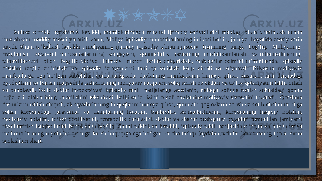 XULOSA Xulosa o‘rnida aytishimiz kerakki, mamlakatimizda mavjud ijtimoiy ehtiyojlarini mablag‘ bilan ta’minlash uchun mustahkam moddiy asosni yaratish zarur, Moliya iqtisodiy munosabatlarning in&#39;ikosi bo‘lib, jamiyat hayotida asosiy o‘rin tutadi. Shuni ta’kidlash kerakki , moliyaning ijtimoiy-iqtisodiy tabiati iqtisodiy tizimning turiga bog‘liq. Moliyaning rivojlanishi tovar-pul munosabatlarining kengayishi, qonunchilik bazasining mustahkamlanishi va infratuzilmaning takomillashuvi bilan bog‘liq.Moliya ijtimoiy takror ishlab chiqarishda, mablag‘lar oqimini ta’minlashda, iqtisodiy o‘sishni rag‘batlantirishda va iqtisodiy jarayonlarni tartibga solishda ko‘p qirrali rol o‘ynaydi. Bilvosita moliyaviy manfaatlarga ega bo‘lgan sub&#39;ektlar, qoida tariqasida, davlatning manfaatlarini himoya qilish, xususan, turli darajadagi byudjetlarni to‘ldirish maqsadida tashkilotning moliyaviy natijalari, soliq solish ob&#39;ektlari va to‘lov qobiliyatini tahlil qiladi va baholaydi. Soliq davlat inspektsiyasi iqtisodiy tahlil natijalariga asoslanib, nafaqat soliqqa tortish sohasidagi qonun hujjatlari talablarining bajarilishini tekshiradi, balki soliq tizimi orqali davlatning moliyaviy siyosatini tuzatadi. Qo‘shma dasturlarni ishlab chiqish, aktsiyadorlarning huquqlarini himoya qilish, qimmatli qog&#39;ozlarni sotish va sotib olishni tartibga solish korxonadagi jarayonlar va tizimlarning holatini, bankrotlik ko‘rsatkichlarini, korxonaning haqiqiy holatini, moliyaviy holatini, to‘lov qobiliyatini, rentabellik darajasini, davlat va shahar boshqaruv organlari tomonidan jamiyatni rivojlantirish istiqbollarini baholashga bog&#39;liq .Shuni ta&#39;kidlash kerakki, iqtisodiy tahlil natijasida olingan va buxgalteriya ma&#39;lumotlarining u yoki bu qismiga kirish huquqiga ega bo‘lgan barcha tashqi foydalanuvchilar korxonaning tijorat sirini saqlashlari shart. 