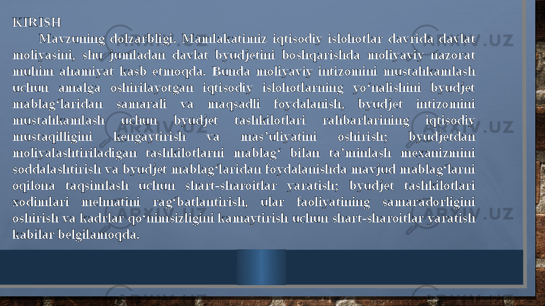 KIRISH Mavzuning dolzarbligi. Mamlakatimiz iqtisodiy islohotlar davrida davlat moliyasini, shu jumladan davlat byudjetini boshqarishda moliyaviy nazorat muhim ahamiyat kasb etmoqda. Bunda moliyaviy intizomini mustahkamlash uchun amalga oshirilayotgan iqtisodiy islohotlarning yo‘nalishini byudjet mablag‘laridan samarali va maqsadli foydalanish, byudjet intizomini mustahkamlash uchun byudjet tashkilotlari rahbarlarining iqtisodiy mustaqilligini kengaytirish va mas’uliyatini oshirish; byudjetdan moliyalashtiriladigan tashkilotlarni mablag‘ bilan ta’minlash mexanizmini soddalashtirish va byudjet mablag‘laridan foydalanishda mavjud mablag‘larni oqilona taqsimlash uchun shart-sharoitlar yaratish; byudjet tashkilotlari xodimlari mehnatini rag‘batlantirish, ular faoliyatining samaradorligini oshirish va kadrlar qo‘nimsizligini kamaytirish uchun shart-sharoitlar yaratish kabilar belgilamoqda. 