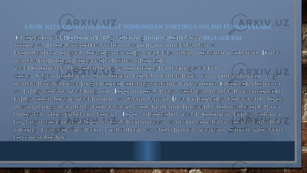 I BOB. IQTISODIYOTNI DAVLAT TOMONIDAN TARTIBGA SOLISH FUNKSIYALARI 1.1. IQTISODIYOTNI DAVLAT TOMONIDAN TARTIBGA SOLISH Iqtisodiyotni davlat tomonidan tartibga solishning umumiy bosh maqsadi iqisodiy va ijtimoiy barqarorlikka erishish, mavjud tuzumni mustahkamlash va takomillashtirish, o‘zgarib borayotgan sharoitga adaptatsiya qilish, moslashish hisoblanadi. Demak, mamlakatni ijtimoiy-iqtisodiy rivojlantirish va iqtisodiyotni davlat tomonidan tartibga solish hozirgi zamon iqisodiy tizimlarining xarakterli, asosiy belgisi hisoblanadi. Shu boisdan ko‘plab mamlakatlarda, shu jumladan, rivoj langan mamlakatlarda ham davlatning iqtisodiyot sohalariga aralashuvi kuchaymoqda. Iqtisodiyotni boshqarish va tartibga solishda davlatning roli. Bozor munosabatlariga asoslangan mamlakatlarda iqisodiyotni tartibga solish borasida davlat muhim vazifalarni bajaradi. Davlat iqtisodiyotga faol aralashib, bozor mexanizmining amal qilishiga ko‘maklashadi, raqobatchilik muhitini yaratib, aholini salbiy oqibatlardan himoyalash chora-tadbirlarini ko‘radi. Bozor iqtisodiyotini davlat tomonidan tartibga solishdan ko‘zlangan asosiy maqsad bozor munosabatlarini muayyan va ma&#39;lum yo nalishlar asosida rivojlantirib, iqtisodiy taraqgiyot sur’atlarini jadallashtirish va aholi turmush darajasini oshirish choralarini ko‘rishdan iboratdir. 