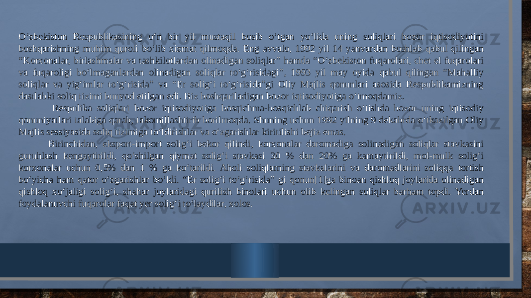 O‘zbekiston Respublikasining o‘n bir yil mustaqil bosib o‘tgan yo‘lida uning soliqlari bozor iqtisodiyotini boshqarishning muhim quroli bo‘lib xizmat qilmoqda. Eng avvalo, 1992 yil 14 yanvardan boshlab qabul qilingan “Korxonalar, birlashmalar va tashkilotlardan olinadigan soliqlar” hamda “O‘zbekiston fuqarolari, chet el fuqarolari va fuqaroligi bo‘lmaganlardan olinadigan soliqlar to‘g‘risidagi”, 1993 yil may oyida qabul qilingan “Mahalliy soliqlar va yig‘imlar to‘g‘risida” va “Er solig‘i to‘g‘risida”gi Oliy Majlis qonunlari asosida Respublikamizning dastlabki soliq tizimi bunyod etilgan edi. Biz boshqariladigan bozor iqtisodiyotiga o‘tmoqdamiz. Respulika soliqlari bozor iqtisodiyotiga bosqichma-bosqichlab chiqarish o‘tishda bozor uning iqtisodiy qonuniyatlari talabiga qarab, takomillashtirib borilmoqda. Shuning uchun 1992 yilning 9 dekabrda o‘tkazilgan Oliy Majlis sessiyasida soliq tizimiga to‘ldirishlar va o‘zgarishlar kiritilishi bejiz emas. Birinchidan, eksport-import solig‘i bekor qilindi, korxonalar daromadiga solinadigan soliqlar stavkasini guruhlash kengaytirildi, qo‘shilgan qiymat solig‘i stavkasi 30 % dan 20% ga kamaytirildi, mol-mulk solig‘i korxonalar uchun 0,5% dan 1 % ga ko‘tarildi. Aholi soliqlarning stavkalarini va daromadlarini soliqqa tortish bo‘yicha ham qator o‘zgarishlar bo‘ldi. “Er solig‘i to‘g‘risida” gi qonun[1]ga binoan qishloq joylarida olinadigan qishloq xo‘jaligi solig‘i, shahar joylaridagi qurilish binolari uchun olib kelingan soliqlar barham topdi. Yerdan foydalanuvchi fuqarolar faqat yer solig‘i to‘laydilar, xolos. 