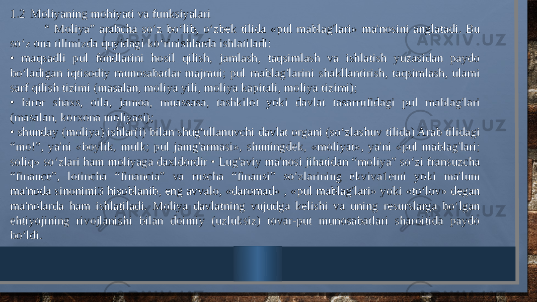 1.2 Moliyaning mohiyati va funksiyalari “ Moliya” arabcha so‘z bo‘lib, o‘zbek tilida «pul mablag&#39;lari» ma&#39;nosini anglatadi. Bu so‘z ona tilimizda quyidagi ko‘rinishlarda ishlatiladi: • maqsadli pul fondlarini hosil qilish, jamlash, taqsimlash va ishlatish yuzasidan paydo bo‘ladigan iqtisodiy munosabatlar majmui; pul mablag&#39;larini shakllantirish, taqsimlash, ulami sarf qilish tizimi (masalan, moliya yili, moliya kapitali, moliya tizimi); • biror shaxs, oila, jamoa, muassasa, tashkilot yoki davlat tasarrufidagi pul mablag&#39;lari (masalan, korxona moliyasi); • shunday (moliya) ishlar(i) bilan shug&#39;ullanuvchi davlat organi (so‘zlashuv tilida) Arab tilidagi “mo!”, ya&#39;ni «boylik, mulk; pul jamg&#39;armasi», shuningdek, «moliyat», ya&#39;ni «pul mablag&#39;lari; soliq» so‘zlari ham moliyaga daxldordir • Lug&#39;aviy ma&#39;nosi jihatidan “moliya” so‘zi fransuzcha “finance”, lotincha “financia” va ruscha “finansi” so‘zlarining ekviva1enti yoki ma&#39;lum ma&#39;noda sinonimi3 hisoblanib, eng avvalo, «daromad» , «pul mablag&#39;lari» yoki «to‘lov» degan ma&#39;nolarda ham ishlatiladi. Moliya davlatning vujudga kelishi va uning resurslarga bo‘lgan ehtiyojining rivojlanishi bilan doimiy (uzluksiz) tovar-put munosabatlari sharoitida paydo bo‘ldi. 