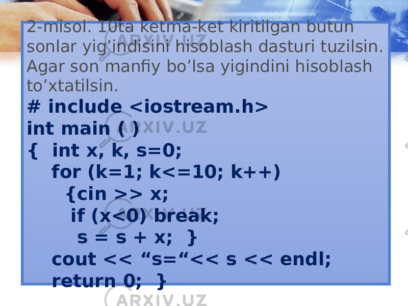 2-misol. 10ta ketma-ket kiritilgan butun sonlar yig’indisini hisoblash dasturi tuzilsin. Agar son manfiy bo’lsa yigindini hisoblash to’xtatilsin. # include <iostream.h> int main ( ) { int x, k, s=0; for (k=1; k<=10; k++) {cin >> x; if (x<0) break; s = s + x; } cout << “s=“<< s << endl; return 0; } 