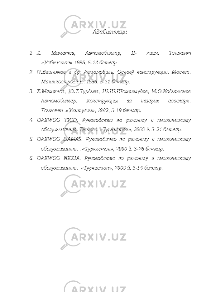 Адабиётлар: 1. Х. Маматов, Автомобиллар, II - кисм. Тошкент «Узбкистон».1998. 5-14 бетлар. 2. Н.Вишняков и др. Автомобиль. Основў конструкции. Москва. Машиностроение. 1986. 5-11 бетлар. 3. Х.Маматов, Ю.Т.Турдиев, Ш.Ш.Шомахмудов, М.О.Кодирхонов Автомобиллар. Конструкция ва назария асослари. Тошкент .«Укитувчи», 1982, 5-19 бетлар. 4. DAEWOO TICO . Руководство по ремонту и техническому обслуживанию. Бишкек. «Туркистон», 2000 й. 3-21 бетлар. 5. DAEWOO DAMAS . Руководство по ремонту и техническому обслуживанию. . «Туркистон», 2000 й. 3-26 бетлар. 6. DAEWOO NEXIA . Руководство по ремонту и техническому обслуживанию. «Туркистон», 2000 й. 3-14 бетлар. 