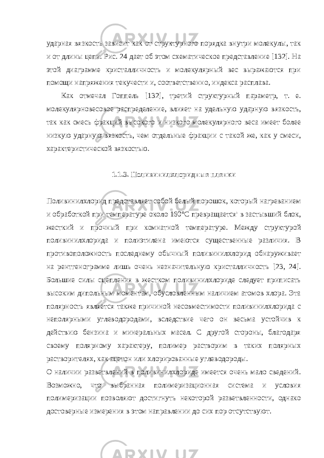 ударная вязкость зависит как от структурного порядка внутри молекулы, так и от длины цепи. Рис. 24 дает об этом схематическое представление [132]. На этой диаграмме кристалличность и молекулярный вес выражаются при помощи напряжения текучести и, соответственно, индекса расплава. Как отмечал Гоппель [132], третий структурный параметр, т. е. молекулярновесовое распределение, влияет на удельную ударную вяз кость, так как смесь фракций высокого и низкого молекулярного веса имеет более низкую ударную вязкость, чем отдельные фракции с та кой же, как у смеси, характеристической вязкостью. 1.1.3. Поливинилхлоридные пленки Поливинилхлорид представляет собой белый порошок, который нагреванием и обработкой при температуре около 160°С превращается&#39; в застывший блок, жесткий и прочный при комнатной температуре. Между структурой поливинилхлорида и полиэтилена имеются существенные различия. В противоположность последнему обычный поливинилхлорид обнаруживает на рентгенограмме лишь очень незначительную кристалличность [23, 24]. Большие силы сцепления в жестком поливинилхлориде следует приписать высоким дипольным моментам, обусловленным наличием атомов хлора. Эта полярность является также причиной несовместимости поливинилхлорида с неполярными углеводородами, вследствие чего он весьма устойчив к действию бензина и минеральных масел. С другой стороны, благодаря своему полярному характеру, полимер растворим в таких полярных растворителях, как ацетон или хлорированные углеводороды. О наличии разветвлений в поливинилхлориде имеется очень мало сведений. Возможно, что выбранная полимеризационная система и условия полимеризации позволяют достигнуть некоторой разветвленности, однако достоверные измерения в этом направлении до сих пор отсутствуют. 