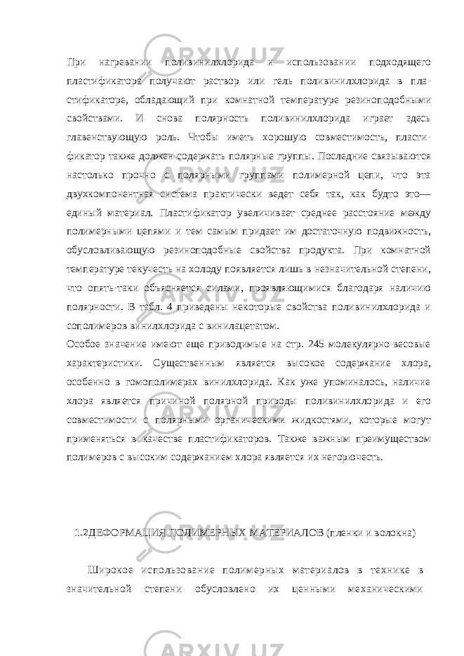 При нагревании поливинилхлорида и использовании подходящего пластификатора получают раствор или гель поливинилхлорида в пла - стификаторе, обладающий при комнатной температуре резиноподобными свойствами. И снова полярность поливинилхлорида играет здесь главенствующую роль. Чтобы иметь хорошую совместимость, пласти - фикатор также должен содержать полярные группы. Последние связываются настолько прочно с полярными группами полимерной цепи, что эта двухкомпонентная система практически ведет себя так, как будто это— единый материал. Пластификатор увеличивает среднее расстояние между полимерными цепями и тем самым придает им достаточную подвижность, обусловливающую резиноподобные свойства продукта. При комнатной температуре текучесть на холоду появляется лишь в незначительной степени, что опять-таки объясняется силами, проявляющимися благодаря наличию полярности. В табл. 4 приведены некоторые свойства поливинилхлорида и со полимеров винилхлорида с винилацетатом. Особое значение имеют еще приводимые на стр. 245 молекулярно-весовые характеристики. Существенным является высокое содержание хлора, особенно в гомополимерах винилхлорида. Как уже упоминалось, наличие хлора является причиной полярной природы поливинилхло рида и его совместимости с полярными органическими жидкостями, которые могут применяться в качестве пластификаторов. Также важным преимуществом полимеров с высоким содержанием хлора является их негорючесть. 1.2 ДЕФОРМАЦИЯ ПОЛИМЕРНЫХ МАТЕРИАЛОВ (пленки и волокна) Широкое использование полимерных материалов в технике в значительной степени обусловлено их ценными механическими 