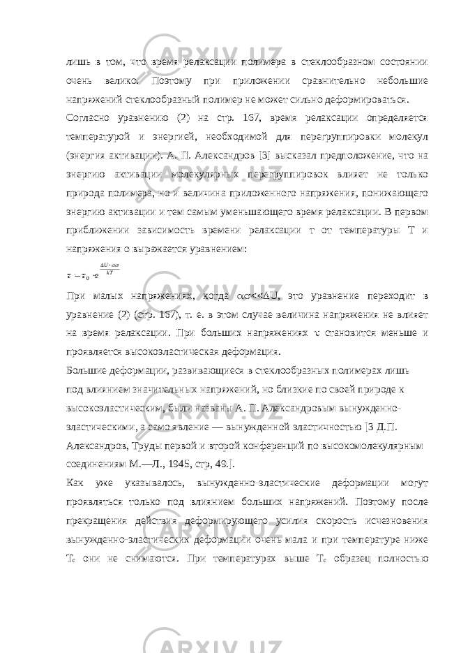 лишь в том, что время релаксации полимера в стеклообразном состоянии очень велико. Поэтому при приложении сравнительно небольшие напряжений стеклообразный полимер не может сильно деформироваться. Согласно уравнению (2) на стр. 167, время релаксации определяется температурой и энергией, необходимой для перегруппировки молекул (энергия активации). А. П. Александров [3] высказал предположение, что на энергию активации молекулярных перегруппировок влияет не только природа полимера, но и величина приложенного напряжения, понижающего энергию активации и тем самым уменьшающего время релаксации. В первом приближении зависимость времени релаксации т от температуры Т и напряжения о выражается уравнением:kTU e        0 При малых напряжениях, когда  U , это уравнение переходит в уравнение (2) (стр. 167), т. е. в этом случае величина напряжения не влияет на время релаксации. При больших напряжениях  становится меньше и проявляется высокоэластическая деформация. Большие деформации, развивающиеся в стеклообразных полимерах лишь под влиянием значительных напряжений, но близкие по своей природе к высокоэластическим, были названы А. П. Александровым вынужденно- эластическими, а само явление — вынужденной эластичностью [3 Д.П. Александров, Труды первой и второй конференций по высокомолекулярным соединениям М.—Л., 1945, стр, 49.]. Как уже указывалось, вынужденно-эластические деформации могут проявляться только под влиянием больших напряжений. Поэтому после прекращения действия деформирующего усилия скорость исчезновения вынужденно-эластических деформации очень мала и при температуре ниже Т с они не снимаются. При температурах выше Т с образец полностью 
