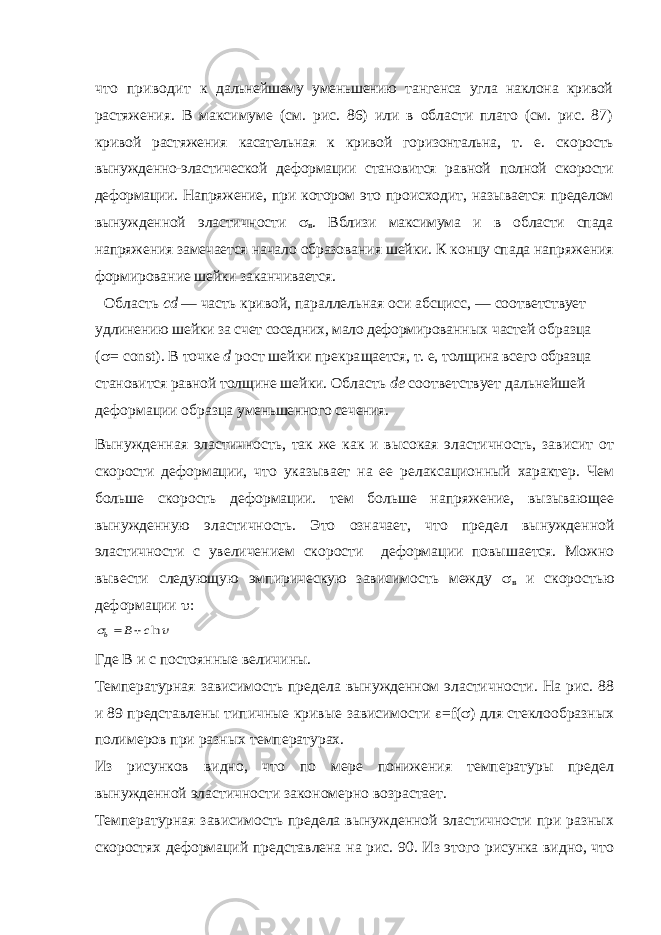 что приводит к дальнейшему уменьшению тангенса угла наклона кривой растя жения. В максимуме (см. рис. 86) или в области плато (см. рис. 87) кривой растяжения касательная к кривой горизонтальна, т. е. ско рость вынужденно-эластической деформации становится равной полной скорости деформации. Напряжение, при котором это про исходит, называется пределом вынужденной эластичности  в . Вблизи максимума и в области спада напряжения замечается на чало образования шейки. К концу спада напряжения формирова ние шейки заканчивается. Область cd — часть кривой, параллельная оси абсцисс, — соот ветствует удлинению шейки за счет соседних, мало деформирован ных частей образца (  = const ). В точке d рост шейки прекра щается, т. е, толщина всего образца становится равной толщине шейки. Область de соответствует дальнейшей деформации образца уменьшенного сечения. Вынужденная эластичность, так же как и высокая эластичность, зависит от скорости деформации, что указывает на ее релаксационный характер. Чем больше скорость деформации. тем больше напряжение, вызывающее вынужденную эластичность. Это означает, что предел вынужденной эластичности с увеличением скорости деформации повышается. Можно вывести следующую эмпирическую зависимость между  в и скоростью деформации  :  lnc B b   Где В и с постоянные величины. Температурная зависимость предела вынужденном эластичности. На рис. 88 и 89 представлены типичные кривые зависимости  = f (  ) для стеклообразных полимеров при разных температурах. Из рисунков видно, что по мере понижения температуры предел вынужденной эластичности закономерно возрастает. Температурная зависимость предела вынужденной эластичности при разных скоростях деформаций представлена на рис. 90. Из этого рисунка видно, что 