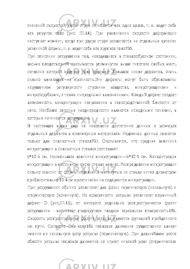 значений скоростей удара струя изгибается как одно целое, т. е. ведет себя как упругое тело (рис. III.14). При увеличении скорости деформации наступает момент, когда при ударе струя разлетается на отдельные кусочки различной формы, т. е. ведет себя как хрупкое тело236. При описании разрушения тел, находящихся в стеклообразном состоянии, весьма плодотворной оказывается упомянутая выше гипотеза слабых мест, согласно которой хрупкие тела содержат большое число дефектов, очень сильно влияющих на прочность.Эти дефекты могут быть обусловлены нарушением регулярности строения вещества, микротрещинами и микрозарубками, а также инородными включениями. Каждый дефект создает возможность концентрации напряжения в непосродственной близости от него. Наиболее опасные неоднородности являются исходными точками, в которых начинается разрушеиие. В настоящее время еще не накоплено достаточно данных о раз мерах отдельных дефектов в полимерных материалах. Haдeжнeы данные имеются только для силикатных стекол237. Оказывается, что средняя величина микротрещин в силикатных стеклах составляет 5*10-5 см. Наименьшая величина микротрещин—5*10-6 см. Кон центрация микротрещин в массивном куске стекла велика. Распре деление микротрещин сильно зависит от формы изделия. В вытяну тых из стекла нитях диаметром приблизительно 10-4 см практи чески не содержится микротрещин. При разрушении обычно различают две фазы: термическую (начальную) и атермическую (конечную). На поверхности разрыва различают первичный дефект D (рис,III.15), от которого радиально распространяется фронт разрушения - возникает полукруглая глад кая зеркальная поверхность185. Скорость распространения фронта разрыва является функцией пройденного им пути. Согласно Сме-калу185 тепловое движение существенно влияет именно па началь ную фазу разрыва (термическую). При дальнейшем росте области разрыва тепловое движение не играет никакой роли (атермическая 