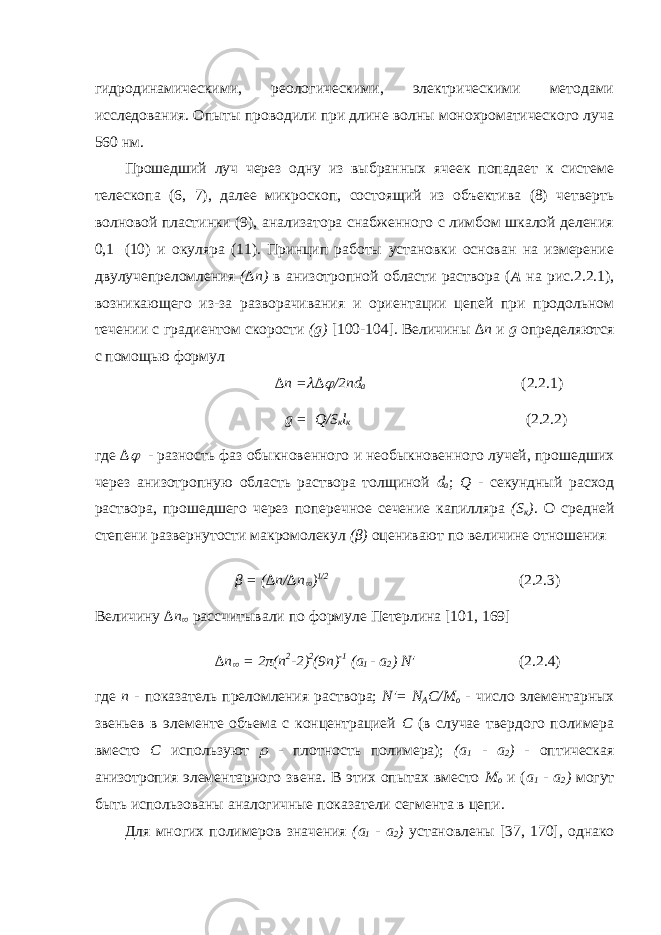 гидродинамическими, реологическими, электрическими методами исследования. Опыты проводили при длине волны монохроматического луча 560 нм. Прошедший луч через одну из выбранных ячеек попадает к системе телескопа (6, 7), далее микроскоп, состоящий из объектива (8) четверть волновой пластинки (9), анализатора снабженного с лимбом шкалой деления 0,1   (10) и окуляра (11). Принцип работы установки основан на измерение двулучепреломления (∆n) в анизотропной области раствора ( А на рис.2.2.1), возникающего из-за разворачивания и ориентации цепей при продольном течении с градиентом скорости (g) [100-104]. Величины ∆ n и g определяются с помощью формул ∆ n = ∆  /2пd a (2.2.1) g = Q/S к l к (2.2.2) где ∆  - разность фаз обыкновенного и необыкновенного лучей, прошедших через анизотропную область раствора толщиной d a ; Q - секундный расход раствора, прошедшего через поперечное сечение капилляра (S к ) . О средней степени развернутости макромолекул (β) оценивают по величине отношения β = ( ∆ n/∆n  ) 1/2 (2.2.3) Величину ∆n  рассчитывали по формуле Петерлина [101, 1 69 ] ∆ n  = 2π( n 2 -2) 2 (9 n ) -1 ( a 1 - a 2 ) N &#39; (2.2.4) где n - показатель преломления раствора; N&#39;= N A C/M o - число элементарных звеньев в элементе объема с концентрацией С (в случае твердого полимера вместо С используют  - плотность полимера); (a 1 - a 2 ) - оптическая анизотропия элементарного звена. В этих опытах вместо М о и ( a 1 - a 2 ) могут быть использованы аналогичные показатели сегмента в цепи. Для многих полимеров значения (а 1 - а 2 ) установлены [3 7 , 1 70 ], однако 