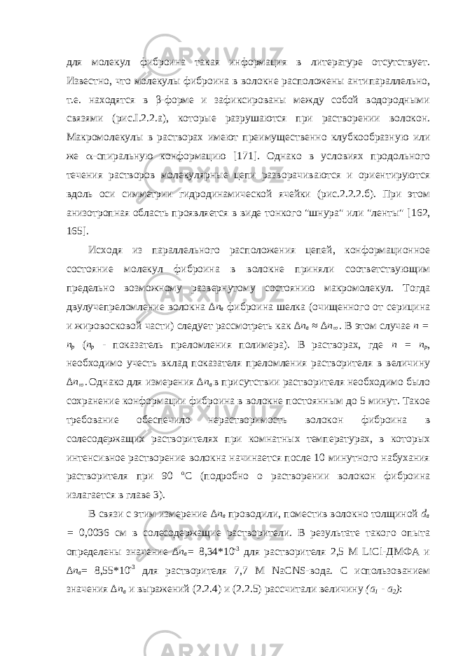 для молекул фиброина такая информация в литературе отсутствует. Известно, что молекулы фиброина в волокне расположены антипараллельно, т.е. находятся в β-форме и зафиксированы между собой водородными связями (рис.I.2.2.a), которые разрушаются при растворении волокон. Макромолекулы в растворах имеют преимущественно клубкообразную или же  -спиральную конформацию [1 71 ]. Однако в условиях продольного течения растворов молекулярные цепи разворачиваются и ориентируются вдоль оси симметрии гидродинамической ячейки (рис.2.2.2.б). При этом анизотропная область проявляется в виде тонкого &#34;шнура&#34; или &#34;ленты&#34; [1 62 , 1 65 ]. Исходя из параллельного расположения цепей, конформационное состояние молекул фиброина в волокне приняли соответствующим предельно возможному развернутому состоянию макромолекул. Тогда двулучепреломление волокна ∆ n в фиброина шелка (очищенного от серицина и жировосковой части) следует рассмотреть как ∆ n в ≈ ∆n . В этом случае n = n p ( n p - показатель преломления полимера). В растворах, где n = n p , необходимо учесть вклад показателя преломления растворителя в величину ∆n  . Однако для измерения ∆ n в в присутствии растворителя необходимо было сохранение конформации фиброина в волокне постоянным до 5 минут. Такое требование обеспечило нерастворимость волокон фиброина в солесодержащих растворителях при комнатных температурах, в которых интенсивное растворение волокна начинается после 10 минутного набухания растворителя при 90 о С (подробно о растворении волокон фиброина излагается в главе 3). В связи с этим измерение ∆ n в проводили, поместив волокно толщиной d в = 0,0036 см в солесодержащие растворители. В результате такого опыта определены значение ∆ n в = 8,34*10 -3 для растворителя 2,5 М LiCl-ДМФА и ∆ n в = 8,55*10 -3 для растворителя 7,7 М NaCNS-вода. С использованием значения ∆ n в и выражений (2.2.4) и (2.2.5) рассчитали величину (а 1 - а 2 ) : 