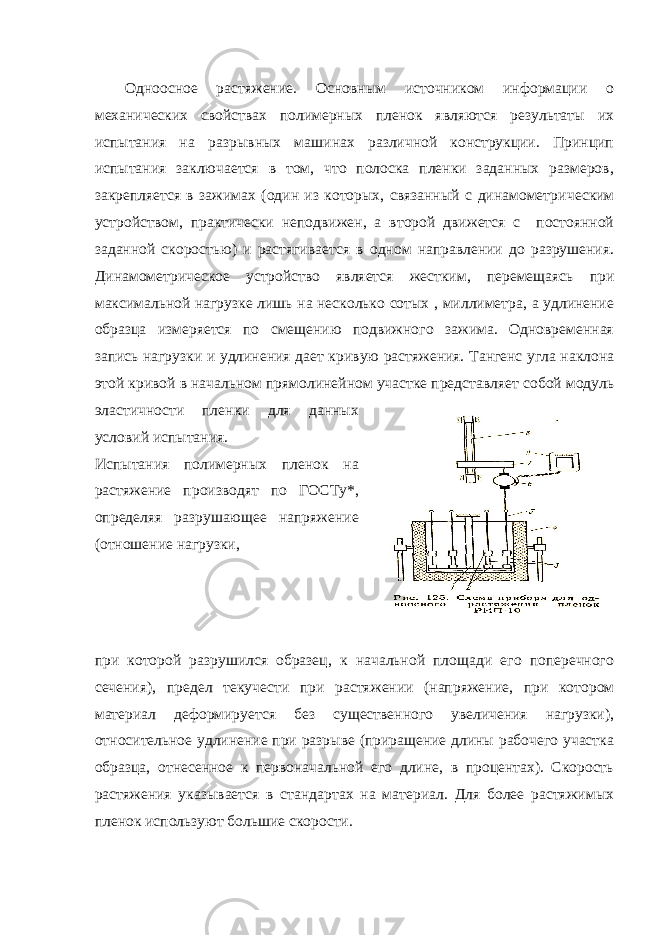 Одноосное растяжение. Основным источником информации о механических свойствах полимерных пленок являются результаты их испытания на разрывных машинах различной конструкции. Принцип испытания заключается в том, что полоска пленки заданных размеров, закрепляется в зажимах (один из которых, связанный с динамометри ческим устройством, практически неподвижен, а второй движется с постоянной заданной скоростью) и растягивается в одном направлении до разрушения. Динамометрическое устройство является жестким, перемещаясь при максимальной нагрузке лишь на несколько сотых , миллиметра, а удлинение образца измеряется по смещению подвижного зажима. Одновременная запись нагрузки и удлинения дает кри вую растяжения. Тангенс угла наклона этой кривой в начальном пря молинейном участке представляет собой модуль эластичности плен ки для данных условий испытания. Испытания полимерных пленок на растяжение производят по ГОСТу*, определяя разрушающее напряжение (отношение нагрузки, при которой разрушился образец, к начальной площади его поперечного сечения), предел текучести при растя жении (напряжение, при котором материал деформируется без существенного увеличения нагрузки), относительное удлинение при разрыве (приращение длины рабочего участка образца, отнесенное к первоначальной его длине, в процентах). Скорость растяжения указывается в стандартах на материал. Для более растяжимых пленок используют большие скорости. 