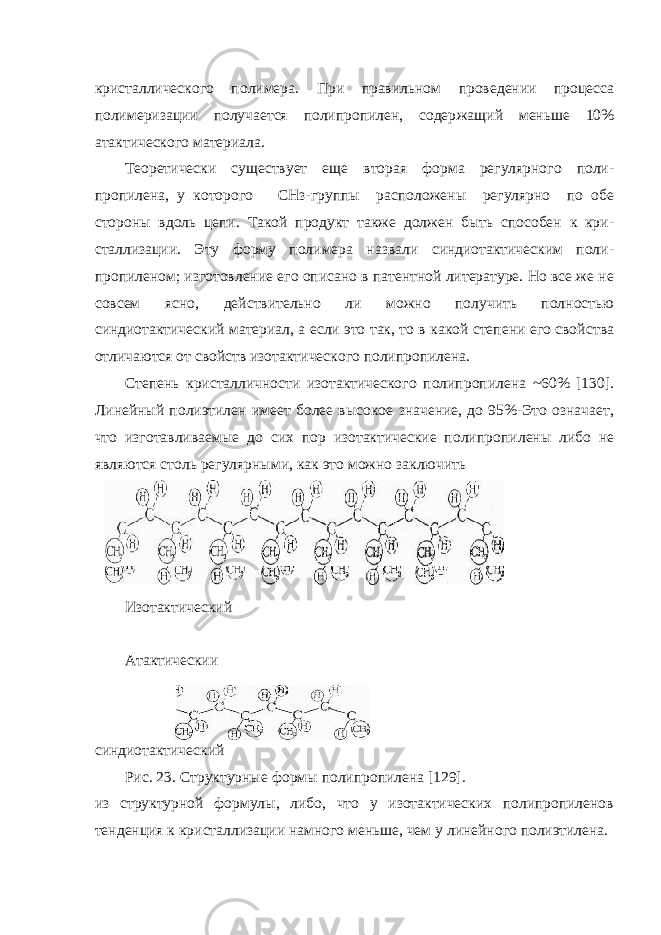 кристаллического полимера. При правильном проведении процесса полимеризации получается полипропилен, содер жащий меньше 10% атактического материала. Теоретически существует еще вторая форма регулярного поли - пропилена, у которого СНз-группы расположены регулярно по обе стороны вдоль цепи. Такой продукт также должен быть способен к кри - сталлизации. Эту форму полимера назвали синдиотактическим поли - пропиленом; изготовление его описано в патентной литературе. Но все же не совсем ясно, действительно ли можно получить полностью синдиотактический материал, а если это так, то в какой степени его свой ства отличаются от свойств изотактического полипропилена. Степень кристалличности изотактического полипропилена ~60% [130]. Линейный полиэтилен имеет более высокое значение, до 95%-Это означает, что изготавливаемые до сих пор изотактические полипропи лены либо не являются столь регулярными, как это можно заключить Изотактический Атактическии синдиотактический Рис. 23. Структурные формы полипропилена [129]. из структурной формулы, либо, что у изотактических полипропиленов тенденция к кристаллизации намного меньше, чем у линейного полиэтилена. 