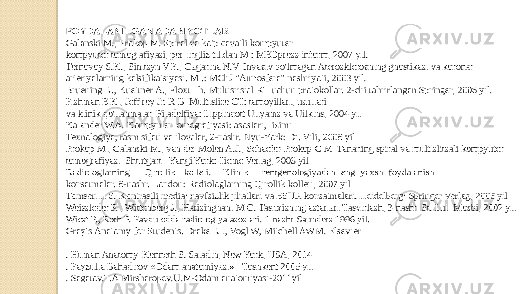FOYDALANILGAN ADABIYOTLAR Galanski M., Prokop M. Spiral va ko&#39;p qavatli kompyuter kompyuter tomografiyasi, per. ingliz tilidan M.: MEDpress-inform, 2007 yil. Ternovoy S.K., Sinitsyn V.E., Gagarina N.V. Invaziv bo&#39;lmagan Aterosklerozning gnostikasi va koronar arteriyalarning kalsifikatsiyasi. M .: MChJ &#34;Atmosfera&#34; nashriyoti, 2003 yil. Bruening R., Kuettner A., Floxt Th. Multisrisial KT uchun protokollar. 2-chi tahrirlangan Springer, 2006 yil. Fishman E.K., Jeff rey Jr. R.B. Multislice CT: tamoyillari, usullari va klinik qo&#39;llanmalar. Filadelfiya: Lippincott Uilyams va Uilkins, 2004 yil Kalender W.A. Kompyuter tomografiyasi: asoslari, tizimi Texnologiya, rasm sifati va ilovalar, 2-nashr. Nyu-York: Dj. Vili, 2006 yil Prokop M., Galanski M., van der Molen A.J., Schaefer-Prokop C.M. Tananing spiral va multislitsali kompyuter tomografiyasi. Shtutgart - Yangi York: Tieme Verlag, 2003 yil Radiologlarning Qirollik kolleji. Klinik rentgenologiyadan eng yaxshi foydalanish ko&#39;rsatmalar. 6-nashr. London: Radiologlarning Qirollik kolleji, 2007 yil Tomsen H.S. Kontrastli media: xavfsizlik jihatlari va ESUR ko&#39;rsatmalari. Heidelberg: Springer Verlag, 2005 yil Weissleder R., Wittenberg J., Harisinghani M.G. Tashxisning astarlari Tasvirlash, 3-nashr. St. Lui: Mosbi, 2002 yil Wiest P., Roth P. Favqulodda radiologiya asoslari. 1-nashr Saunders 1996 yil. Gray´s Anatomy for Students. Drake RL, Vogl W, Mitchell AWM. Elsevier   . Human Anatomy. Kenneth S. Saladin, New York, USA, 2014 . Fayzulla Bahadirov «Odam anatomiyasi» - Toshkent 2005 yil . Sagatov.T.A Mirsharopov.U.M-Odam anatomiyasi-2011yil 