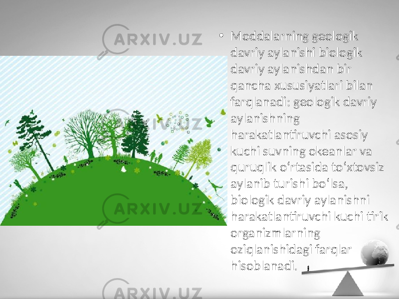 • Moddalarning geologik davriy aylanishi biologik davriy aylanishdan bir qancha xususiyatlari bilan farqlanadi: geologik davriy aylanishning harakatlantiruvchi asosiy kuchi suvning okeanlar va quruqlik o‘rtasida to‘xtovsiz aylanib turishi bo‘lsa, biologik davriy aylanishni harakatlantiruvchi kuchi tirik organizmlarning oziqlanishidagi farqlar hisoblanadi. 