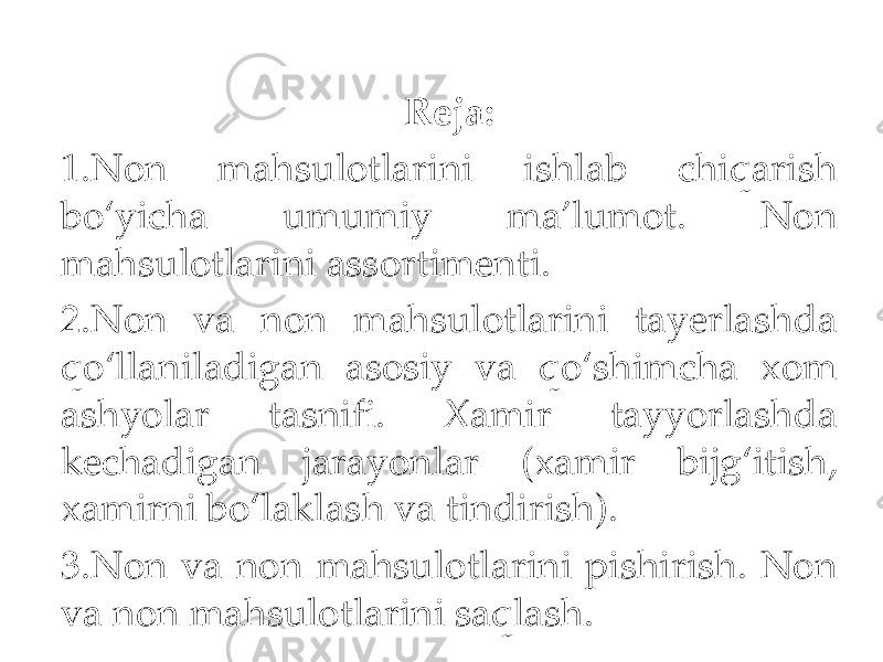 Reja: 1. Non mahsulotlarini ishlab chiqarish bo‘yicha umumiy ma’lumot. Non mahsulotlarini assortimenti. 2.Non va non mahsulotlarini tayerlashda qo‘llaniladigan asosiy va qo‘shimcha xom ashyolar tasnifi. Xamir tayyorlashda kechadigan jarayonlar (xamir bijg‘itish, xamirni bo‘laklash va tindirish). 3. Non va non mahsulotlarini pishirish. Non va non mahsulotlarini saqlash. 