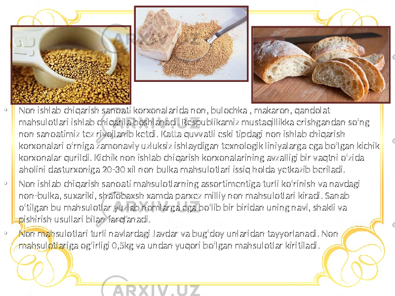 • Non ishlab chiqarish sanoati korxonalarida non, bulochka , makaron, qandolat mahsulotlari ishlab chiqarila boshlanadi. Respublikamiz mustaqillikka erishgandan so‘ng non sanoatimiz tez rivojlanib ketdi. Katta quvvatli eski tipdagi non ishlab chiqarish korxonalari o‘rniga zamonaviy uzluksiz ishlaydigan texnologik liniyalarga ega bo‘lgan kichik korxonalar qurildi. Kichik non ishlab chiqarish korxonalarining avzalligi bir vaqtni o‘zida aholini dasturxoniga 20-30 xil non bulka mahsulotlari issiq holda yetkazib beriladi. • Non ishlab chiqarish sanoati mahsulotlarning assortimentiga turli ko‘rinish va navdagi non-bulka, suxariki, shafobaxsh xamda parxez milliy non mahsulotlari kiradi. Sanab o‘tilgan bu mahsulotlar yuzlab nomlarga ega bo‘lib bir biridan uning navi, shakli va pishirish usullari bilan farqlanadi. • Non mahsulotlari turli navlardagi Javdar va bug‘doy unlaridan tayyorlanadi. Non mahsulotlariga og‘irligi 0,5kg va undan yuqori bo‘lgan mahsulotlar kiritiladi. 