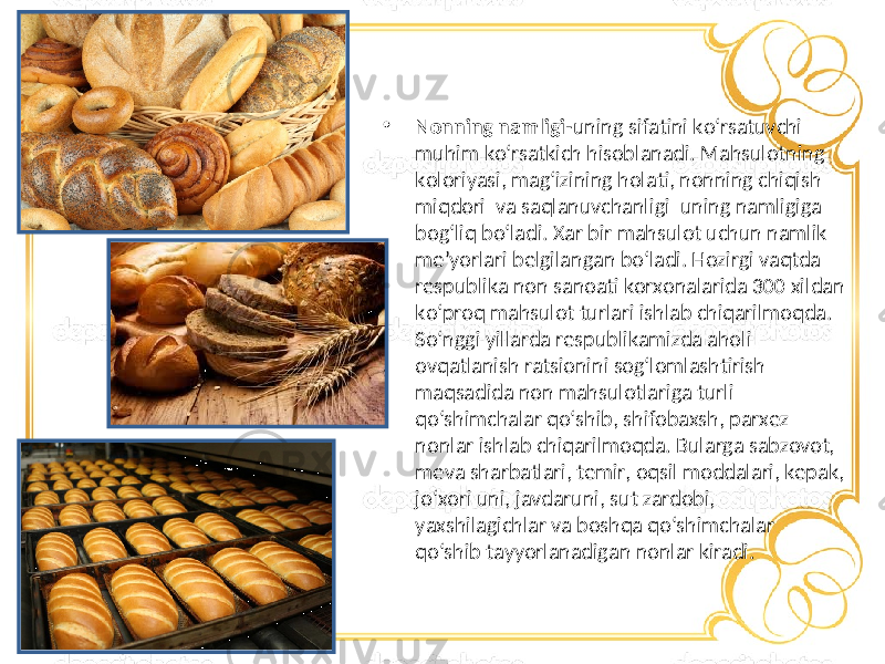 • Nonning namligi -uning sifatini ko‘rsatuvchi muhim ko‘rsatkich hisoblanadi. Mahsulotning koloriyasi, mag‘izining holati, nonning chiqish miqdori va saqlanuvchanligi uning namligiga bog‘liq bo‘ladi. Xar bir mahsulot uchun namlik me’yorlari belgilangan bo‘ladi. Hozirgi vaqtda respublika non sanoati korxonalarida 300 xildan ko‘proq mahsulot turlari ishlab chiqarilmoqda. So‘nggi yillarda respublikamizda aholi ovqatlanish ratsionini sog‘lomlashtirish maqsadida non mahsulotlariga turli qo‘shimchalar qo‘shib, shifobaxsh, parxez nonlar ishlab chiqarilmoqda. Bularga sabzovot, meva sharbatlari, temir, oqsil moddalari, kepak, jo‘xori uni, javdaruni, sut zardobi, yaxshilagichlar va boshqa qo‘shimchalar qo‘shib tayyorlanadigan nonlar kiradi. 