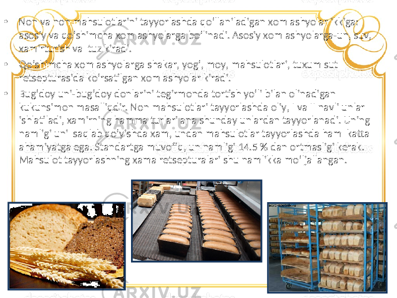 • Non va non mahsulotlarini tayyorlashda qo‘llaniladigan xom ashyolar ikkiga: asosiy va qo‘shimcha xom ashyolarga bo‘linadi. Asosiy xom ashyolarga-un, suv, xamirturish va tuz kiradi. • Qo‘shimcha xom ashyolarga shakar, yog‘, moy, mahsulotlari, tuxum sut retsepturasida ko‘rsatilgan xom ashyolar kiradi. • Bug‘doy uni-bug‘doy donlarini tegirmonda tortish yo‘li bilan olinadigan kukunsimon masalliqdir. Non mahsulotlari tayyorlashda oliy, I va II navli unlar ishlatiladi, xamirning hamma turlari ana shunday unlardan tayyorlanadi. Uning namligi uni saqlab qo‘yishda xam, undan mahsulotlar tayyorlashda ham katta ahamiyatga ega. Standartga muvofiq, un namligi 14.5 % dan ortmasligi kerak. Mahsulot tayyorlashning xama retsepturalari shu namlikka mo‘ljallangan. 