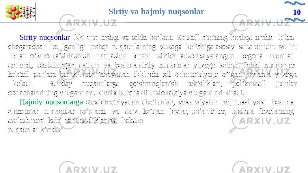 Sirtiy va hajmiy nuqsonlar 10 Sirtiy nuqsonlar ikki tur: tashqi va ichki bo’ladi. Kristall sirtining boshqa muhit bilan chegaradosh bo‗lganligi tashqi nuqsonlarning yuzaga kelishiga asosiy sababchidir. Muhit bilan o’zaro ta’sirlashish natijasida kristall sirtida adsorbsiyalangan begona atomlar qatlami, oksidlangan qatlam va boshqa sirtiy nuqsonlar yuzaga keladi. Ichki nuqsonlar kristall panjara bir xil orientatsiyadan ikkinchi xil orientatsiyaga o’tgan joylarda yuzaga keladi. Bunday nuqsonlarga qo’shmoqlanish tekisliklari, polikristall jismlar donachalarining chegaralari, kichik burchakli dislokatsiya chegaralari kiradi. Hajmiy nuqsonlarga stexiometriyadan chetlanish, vakansiyalar majmuasi yoki boshqa elementar nuqsonlar to’plami va darz ketgan joylar, bo’shliqlar, boshqa fazalarning aralashmasi kabi tartibsizliklar va hokazo nuqsonlar kiradi. 