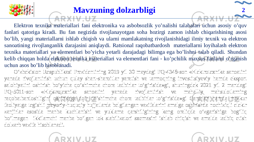 Elektron texnika materiallari fani elektronika va asbobsozlik yo’nalishi talabalari uchun asosiy o’quv fanlari qatoriga kiradi. Bu fan negizida rivojlanayotgan soha hozirgi zamon ishlab chiqarishining asosi bo’lib, yangi materiallarni ishlab chiqish va ularni mamlakatning rivojlanishidagi ilmiy texnik va elektron sanoatining rivojlanganlik darajasini aniqlaydi. Ratsional raqobatbardosh materiallarni loyihalash elektron texnika materiallari va elementlari bo’yicha yetarli darajadagi bilimga ega bo’lishni talab qiladi. Shundan kelib chiqqan holda elektron texnika materiallari va elementlari fani - ko’pchilik maxsus fanlarni o’rganish uchun asos bo’lib hisoblanadi. O‘zbekiston Respublikasi Prezidentining 2019 yil 30 maydagi PQ-4348-son «Elektrotexnika sanoatini yanada rivojlantirish uchun qulay shart-sharoitlar yaratish va tarmoqning investitsiyaviy hamda eksport salohiyatini oshirish bo‘yicha qo‘shimcha chora tadbirlar to‘g‘risida»gi, shuningdek 2021 yil 2 martdagi PQ-5011-son «Elektrotexnika sanoatini yanada rivojlantirish va mahalliy mahsulotlarning raqobatbardoshligini oshirishga doir qo‘shimcha chora tadbirlar to‘g‘risida»gi Qarorlari hamda mazkur faoliyatga tegishli meyoriy-huquqiy hujjatlarda belgilangan vazifalarini amalga oshirishda nochiziqli elektr zanjirlar asosida manba kuchlanishi va yuklama qarshiligining keng oraliqda o‘zgarishiga bog‘liq bo‘lmagan ikkilamchi manba bo‘lgan tok stabilizatori sxemasini ishlab chiqish va amalda tadbiq etish dolzarb vazifa hisoblanadi. Mavzuning dolzarbligi 2 