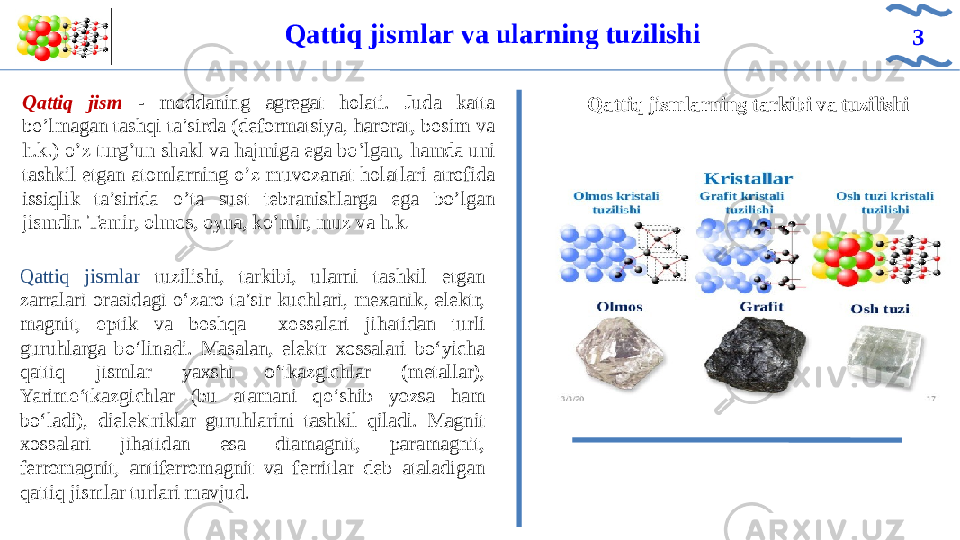 Qattiq jismlarning tarkibi va tuzilishiQattiq jismlar va ularning tuzilishi 3 IQattiq jism - moddaning agregat holati. Juda katta bo’lmagan tashqi ta’sirda (deformatsiya, harorat, bosim va h.k.) o’z turg’un shakl va hajmiga ega bo’lgan, hamda uni tashkil etgan atomlarning o’z muvozanat holatlari atrofida issiqlik ta’sirida o’ta sust tebranishlarga ega bo’lgan jismdir. Temir, olmos, oyna, ko’mir, muz va h.k. Qattiq jismlar tuzilishi, tarkibi, ularni tashkil etgan zarralari orasidagi o‘zaro ta’sir kuchlari, mexanik, elektr, magnit, optik va boshqa xossalari jihatidan turli guruhlarga bo‘linadi. Masalan, elektr xossalari bo‘yicha qattiq jismlar yaxshi o‘tkazgichlar (metallar), Yarimo‘tkazgichlar (bu atamani qo‘shib yozsa ham bo‘ladi), dielektriklar guruhlarini tashkil qiladi. Magnit xossalari jihatidan esa diamagnit, paramagnit, ferromagnit, antiferromagnit va ferritlar deb ataladigan qattiq jismlar turlari mavjud. 