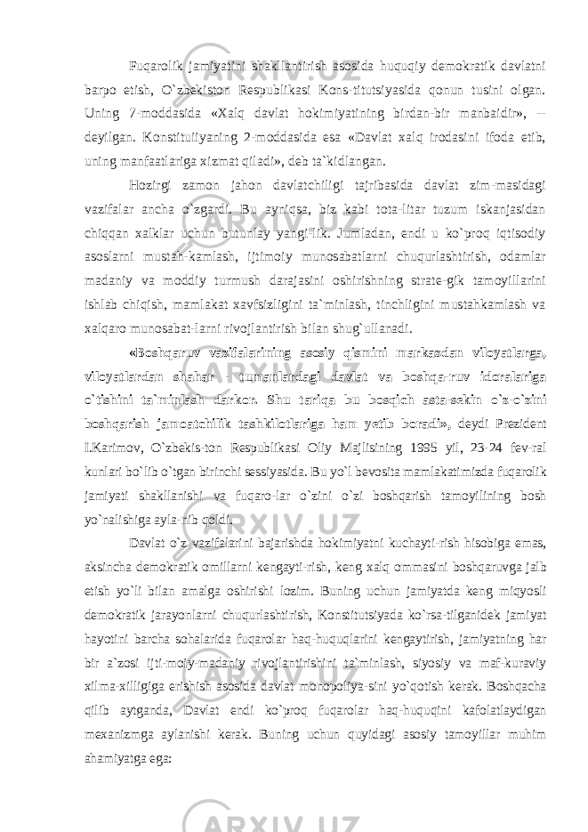 Fuqarolik jamiyatini shakllantirish asosida huquqiy demokratik davlatni barpo etish, O`zbekiston Respublikasi Kons-titutsiyasida qonun tusini olgan. Uning 7-moddasida «Xalq davlat hokimiyatining birdan-bir manbaidir», -- deyilgan. Konstituiiyaning 2-moddasida esa «Davlat xalq irodasini ifoda etib, uning manfaatlariga xizmat qiladi», deb ta`kidlangan. Hozirgi zamon jahon davlatchiligi tajribasida davlat zim-masidagi vazifalar ancha o`zgardi. Bu ayniqsa, biz kabi tota-litar tuzum iskanjasidan chiqqan xalklar uchun butunlay yangi-lik. Jumladan, endi u ko`proq iqtisodiy asoslarni mustah-kamlash, ijtimoiy munosabatlarni chuqurlashtirish, odamlar madaniy va moddiy turmush darajasini oshirishning strate-gik tamoyillarini ishlab chiqish, mamlakat xavfsizligini ta`minlash, tinchligini mustahkamlash va xalqaro munosabat-larni rivojlantirish bilan shug`ullanadi. «Boshqaruv vazifalarining asosiy qismini markazdan viloyatlarga, viloyatlardan shahar - tumanlardagi davlat va boshqa-ruv idoralariga o`tishini ta`minlash darkor. Shu tariqa bu bosqich asta-sekin o`z-o`zini boshqarish jamoatchilik tashkilotlariga ham yetib boradi», deydi Prezident I.Karimov, O`zbekis-ton Respublikasi Oliy Majlisining 1995 yil, 23-24 fev-ral kunlari bo`lib o`tgan birinchi sessiyasida. Bu yo`l bevosita mamlakatimizda fuqarolik jamiyati shakllanishi va fuqaro-lar o`zini o`zi boshqarish tamoyilining bosh yo`nalishiga ayla-nib qoldi. Davlat o`z vazifalarini bajarishda hokimiyatni kuchayti-rish hisobiga emas, aksincha demokratik omillarni kengayti-rish, keng xalq ommasini boshqaruvga jalb etish yo`li bilan amalga oshirishi lozim. Buning uchun jamiyatda keng miqyosli demokratik jarayonlarni chuqurlashtirish, Konstitutsiyada ko`rsa-tilganidek jamiyat hayotini barcha sohalarida fuqarolar haq-huquqlarini kengaytirish, jamiyatning har bir a`zosi ijti-moiy-madaniy rivojlantirishini ta`minlash, siyosiy va maf-kuraviy xilma-xilligiga erishish asosida davlat monopoliya-sini yo`qotish kerak. Boshqacha qilib aytganda, Davlat endi ko`proq fuqarolar haq-huquqini kafolatlaydigan mexanizmga aylanishi kerak. Buning uchun quyidagi asosiy tamoyillar muhim ahamiyatga ega: 