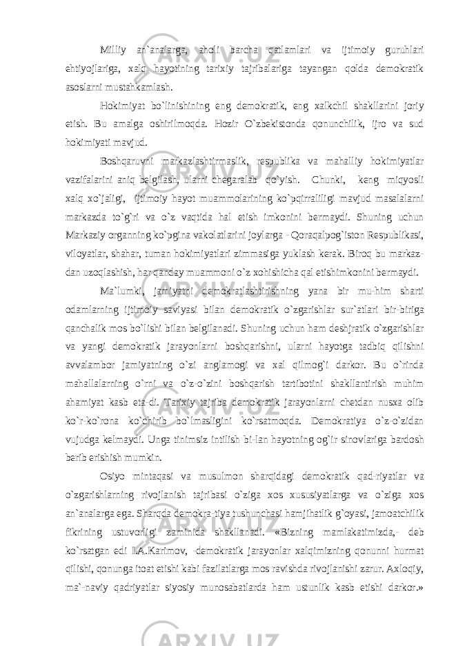 Milliy an`analarga, aholi barcha qatlamlari va ijtimoiy guruhlari ehtiyojlariga, xalq hayotining tarixiy tajribalariga tayangan qolda demokratik asoslarni mustahkamlash. Hokimiyat bo`linishining eng demokratik, eng xalkchil shakllarini joriy etish. Bu amalga oshirilmoqda. Hozir O`zbekistonda qonunchilik, ijro va sud hokimiyati mavjud. Boshqaruvni markazlashtirmaslik, respublika va mahalliy hokimiyatlar vazifalarini aniq belgilash, ularni chegaralab qo`yish. Chunki, keng miqyosli xalq xo`jaligi, ijtimoiy hayot muammolarining ko`pqirraliligi mavjud masalalarni markazda to`g`ri va o`z vaqtida hal etish imkonini bermaydi. Shuning uchun Markaziy organning ko`pgina vakolatlarini joylarga - Qoraqalpog`iston Respublikasi, viloyatlar, shahar, tuman hokimiyatlari zimmasiga yuklash kerak. Biroq bu markaz- dan uzoqlashish, har qanday muammoni o`z xohishicha qal etishimkonini bermaydi. Ma`lumki, jamiyatni demokratlashtirishning yana bir mu-him sharti odamlarning ijtimoiy saviyasi bilan demokratik o`zgarishlar sur`atlari bir-biriga qanchalik mos bo`lishi bilan belgilanadi. Shuning uchun ham deshjratik o`zgarishlar va yangi demokratik jarayonlarni boshqarishni, ularni hayotga tadbiq qilishni avvalambor jamiyatning o`zi anglamogi va xal qilmog`i darkor. Bu o`rinda mahallalarning o`rni va o`z-o`zini boshqarish tartibotini shakllantirish muhim ahamiyat kasb eta-di. Tarixiy tajriba demokratik jarayonlarni chetdan nusxa olib ko`r-ko`rona ko`chirib bo`lmasligini ko`rsatmoqda. Demokratiya o`z-o`zidan vujudga kelmaydi. Unga tinimsiz intilish bi-lan hayotning og`ir sinovlariga bardosh berib erishish mumkin. Osiyo mintaqasi va musulmon sharqidagi demokratik qad-riyatlar va o`zgarishlarning rivojlanish tajribasi o`ziga xos xususiyatlarga va o`ziga xos an`analarga ega. Sharqda demokra-tiya tushunchasi hamjihatlik g`oyasi, jamoatchilik fikrining ustuvorligi zaminida shakllanadi. «Bizning mamlakatimizda,- deb ko`rsatgan edi I.A.Karimov, -demokratik jarayonlar xalqimizning qonunni hurmat qilishi, qonunga itoat etishi kabi fazilatlarga mos ravishda rivojlanishi zarur. Axloqiy, ma`-naviy qadriyatlar siyosiy munosabatlarda ham ustunlik kasb etishi darkor.» 