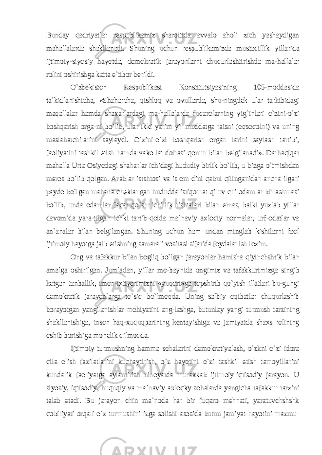 Bunday qadriyatlar respublikamiz sharoitida avvalo aholi zich yashaydigan mahallalarda shakllanadi. Shuning uchun respublikamizda mustaqillik yillarida ijtimoiy-siyosiy hayotda, demokratik jarayonlarni chuqurlashtirishda ma-hallalar rolini oshirishga katta e`tibor berildi. O`zbekiston Respublikasi Konstitutsiyasining 105-moddasida ta`kidlanishicha, «Shaharcha, qishloq va ovullarda, shu-ningdek ular tarkibidagi maqallalar hamda shaxarlardagi ma-hallalarda fuqarolarning yig`inlari o`zini-o`zi boshqarish orga-ni bo`lib, ular ikki yarim yil muddatga raisni (oqsoqolni) va uning maslahatchilarini saylaydi. O`zini-o`zi boshqarish organ larini saylash tartibi, faoliyatini tashkil etish hamda vako lat doirasi qonun bilan belgilanadi». Darhaqiqat mahalla Urta Osiyodagi shaharlar ichidagi hududiy birlik bo`lib, u bizga o`tmishdan meros bo`lib qolgan. Arablar istshtosi va islom dini qabul qilinganidan ancha ilgari paydo bo`lgan mahalla cheklangan hududda istiqomat qiluv-chi odamlar birlashmasi bo`lib, unda odamlar faqat qo`shnichi-lik rishtalari bilan emas, balki yuzlab yillar davomida yara-tilgan ichki tartib-qoida ma`naviy axloqiy normalar, urf-odatlar va an`analar bilan belgilangan. Shuning uchun ham undan minglab kishilarni faol ijtimoiy hayotga jalb etishning samarali vositasi sifatida foydalanish lozim. Ong va tafakkur bilan bogliq bo`lgan jarayonlar hamisha qiyinchshtik bilan amalga oshirilgan. Jumladan, yillar mo-baynida ongimiz va tafakkurimizga singib ketgan tanballik, imon-ixtiyerimizni «yuqori»ga topshirib qo`yish illatlari bu-gungi demokratik jarayenlarga to`siq bo`lmoqda. Uning salbiy oqibatlar chuqurlashib borayotgan yangilanishlar mohiyatini ang-lashga, butunlay yangi turmush tarzining shakllanishiga, inson haq-xuquqparining kentayishiga va jamiyatda shaxs rolining oshib borishiga monelik qilmoqda. Ijtimoiy turmushning hamma sohalarini demokratiyalash, o`zkni o`zi idora qila olish fazilatlarini kuchaytirish, o`z hayotini o`zi tashkil etish tamoyillarini kundalik faoliyatga aylantirish nihoyatda murakkab ijtimoiy-iqtisodiy jarayon. U siyosiy, iqtisodiy, huquqiy va ma`naviy-axloqky sohalarda yangicha tafakkur tarzini talab etadi. Bu jarayon chin ma`noda har bir fuqaro mehnati, yaratuvchshshk qobiliyati orqali o`z turmushini izga solishi asosida butun jamiyat hayotini mazmu- 