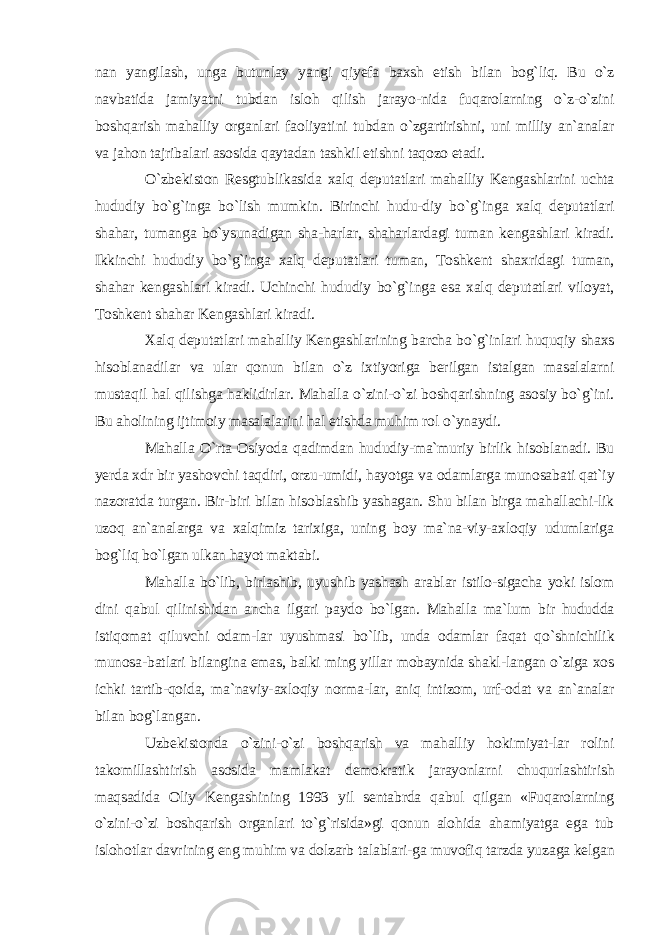 nan yangilash, unga butunlay yangi qiyefa baxsh etish bilan bog`liq. Bu o`z navbatida jamiyatni tubdan isloh qilish jarayo-nida fuqarolarning o`z-o`zini boshqarish mahalliy organlari faoliyatini tubdan o`zgartirishni, uni milliy an`analar va jahon tajribalari asosida qaytadan tashkil etishni taqozo etadi. O`zbekiston Resgtublikasida xalq deputatlari mahalliy Kengashlarini uchta hududiy bo`g`inga bo`lish mumkin. Birinchi hudu-diy bo`g`inga xalq deputatlari shahar, tumanga bo`ysunadigan sha-harlar, shaharlardagi tuman kengashlari kiradi. Ikkinchi hududiy bo`g`inga xalq deputatlari tuman, Toshkent shaxridagi tuman, shahar kengashlari kiradi. Uchinchi hududiy bo`g`inga esa xalq deputatlari viloyat, Toshkent shahar Kengashlari kiradi. Xalq deputatlari mahalliy Kengashlarining barcha bo`g`inlari huquqiy shaxs hisoblanadilar va ular qonun bilan o`z ixtiyoriga berilgan istalgan masalalarni mustaqil hal qilishga haklidirlar. Mahalla o`zini-o`zi boshqarishning asosiy bo`g`ini. Bu aholining ijtimoiy masalalarini hal etishda muhim rol o`ynaydi. Mahalla O`rta Osiyoda qadimdan hududiy-ma`muriy birlik hisoblanadi. Bu yerda xdr bir yashovchi taqdiri, orzu-umidi, hayotga va odamlarga munosabati qat`iy nazoratda turgan. Bir-biri bilan hisoblashib yashagan. Shu bilan birga mahallachi-lik uzoq an`analarga va xalqimiz tarixiga, uning boy ma`na-viy-axloqiy udumlariga bog`liq bo`lgan ulkan hayot maktabi. Mahalla bo`lib, birlashib, uyushib yashash arablar istilo-sigacha yoki islom dini qabul qilinishidan ancha ilgari paydo bo`lgan. Mahalla ma`lum bir hududda istiqomat qiluvchi odam-lar uyushmasi bo`lib, unda odamlar faqat qo`shnichilik munosa-batlari bilangina emas, balki ming yillar mobaynida shakl-langan o`ziga xos ichki tartib-qoida, ma`naviy-axloqiy norma-lar, aniq intizom, urf-odat va an`analar bilan bog`langan. Uzbekistonda o`zini-o`zi boshqarish va mahalliy hokimiyat-lar rolini takomillashtirish asosida mamlakat demokratik jarayonlarni chuqurlashtirish maqsadida Oliy Kengashining 1993 yil sentabrda qabul qilgan «Fuqarolarning o`zini-o`zi boshqarish organlari to`g`risida»gi qonun alohida ahamiyatga ega tub islohotlar davrining eng muhim va dolzarb talablari-ga muvofiq tarzda yuzaga kelgan 