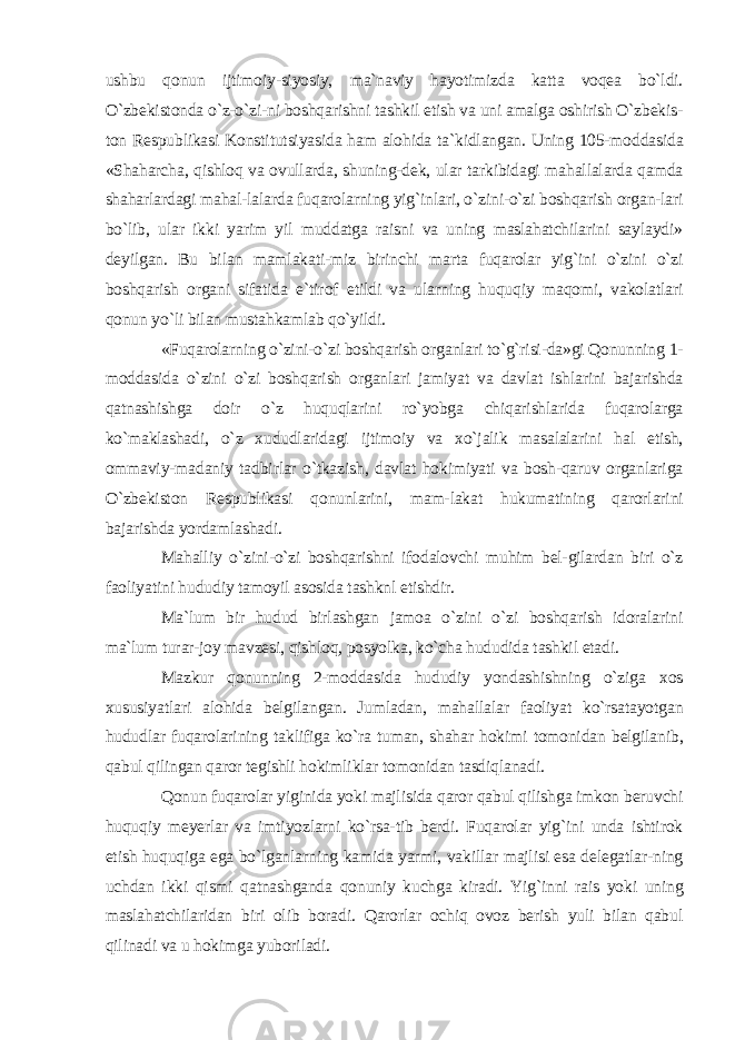 ushbu qonun ijtimoiy-siyosiy, ma`naviy hayotimizda katta voqea bo`ldi. O`zbekistonda o`z-o`zi-ni boshqarishni tashkil etish va uni amalga oshirish O`zbekis- ton Respublikasi Konstitutsiyasida ham alohida ta`kidlangan. Uning 105-moddasida «Shaharcha, qishloq va ovullarda, shuning-dek, ular tarkibidagi mahallalarda qamda shaharlardagi mahal-lalarda fuqarolarning yig`inlari, o`zini-o`zi boshqarish organ-lari bo`lib, ular ikki yarim yil muddatga raisni va uning maslahatchilarini saylaydi» deyilgan. Bu bilan mamlakati-miz birinchi marta fuqarolar yig`ini o`zini o`zi boshqarish organi sifatida e`tirof etildi va ularning huquqiy maqomi, vakolatlari qonun yo`li bilan mustahkamlab qo`yildi. «Fuqarolarning o`zini-o`zi boshqarish organlari to`g`risi-da»gi Qonunning 1- moddasida o`zini o`zi boshqarish organlari jamiyat va davlat ishlarini bajarishda qatnashishga doir o`z huquqlarini ro`yobga chiqarishlarida fuqarolarga ko`maklashadi, o`z xududlaridagi ijtimoiy va xo`jalik masalalarini hal etish, ommaviy-madaniy tadbirlar o`tkazish, davlat hokimiyati va bosh-qaruv organlariga O`zbekiston Respublikasi qonunlarini, mam-lakat hukumatining qarorlarini bajarishda yordamlashadi. Mahalliy o`zini-o`zi boshqarishni ifodalovchi muhim bel-gilardan biri o`z faoliyatini hududiy tamoyil asosida tashknl etishdir. Ma`lum bir hudud birlashgan jamoa o`zini o`zi boshqarish idoralarini ma`lum turar-joy mavzesi, qishloq, posyolka, ko`cha hududida tashkil etadi. Mazkur qonunning 2-moddasida hududiy yondashishning o`ziga xos xususiyatlari alohida belgilangan. Jumladan, mahallalar faoliyat ko`rsatayotgan hududlar fuqarolarining taklifiga ko`ra tuman, shahar hokimi tomonidan belgilanib, qabul qilingan qaror tegishli hokimliklar tomonidan tasdiqlanadi. Qonun fuqarolar yiginida yoki majlisida qaror qabul qilishga imkon beruvchi huquqiy meyerlar va imtiyozlarni ko`rsa-tib berdi. Fuqarolar yig`ini unda ishtirok etish huquqiga ega bo`lganlarning kamida yarmi, vakillar majlisi esa delegatlar-ning uchdan ikki qismi qatnashganda qonuniy kuchga kiradi. Yig`inni rais yoki uning maslahatchilaridan biri olib boradi. Qarorlar ochiq ovoz berish yuli bilan qabul qilinadi va u hokimga yuboriladi. 