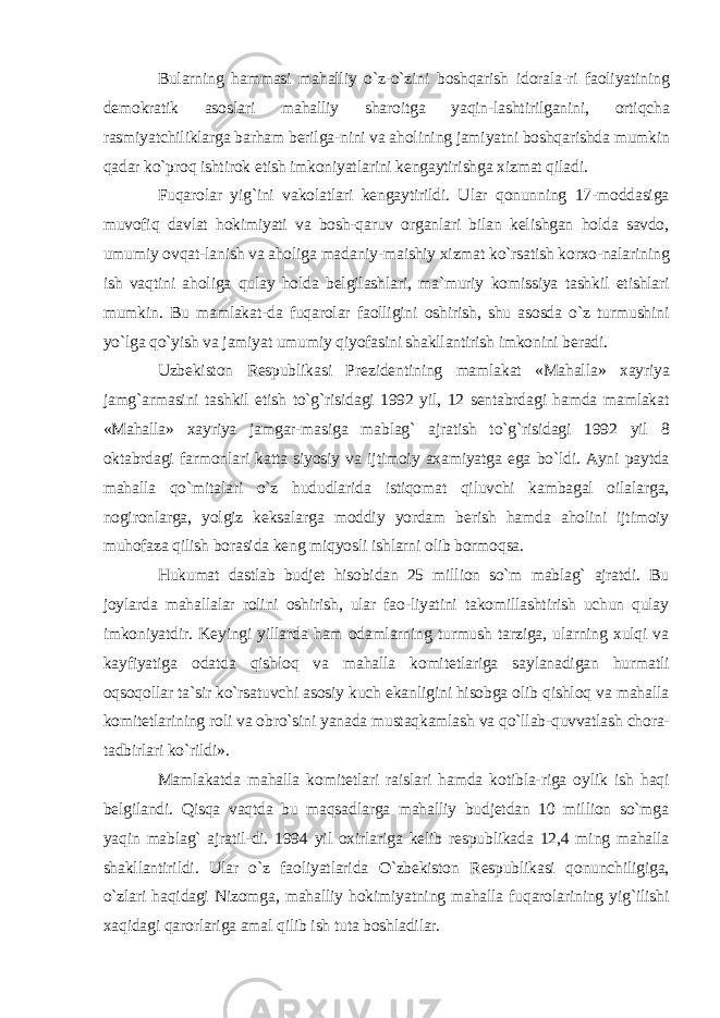 Bularning hammasi mahalliy o`z-o`zini boshqarish idorala-ri faoliyatining demokratik asoslari mahalliy sharoitga yaqin-lashtirilganini, ortiqcha rasmiyatchiliklarga barham berilga-nini va aholining jamiyatni boshqarishda mumkin qadar ko`proq ishtirok etish imkoniyatlarini kengaytirishga xizmat qiladi. Fuqarolar yig`ini vakolatlari kengaytirildi. Ular qonunning 17-moddasiga muvofiq davlat hokimiyati va bosh-qaruv organlari bilan kelishgan holda savdo, umumiy ovqat-lanish va aholiga madaniy-maishiy xizmat ko`rsatish korxo-nalarining ish vaqtini aholiga qulay holda belgilashlari, ma`muriy komissiya tashkil etishlari mumkin. Bu mamlakat-da fuqarolar faolligini oshirish, shu asosda o`z turmushini yo`lga qo`yish va jamiyat umumiy qiyofasini shakllantirish imkonini beradi. Uzbekiston Respublikasi Prezidentining mamlakat «Mahalla» xayriya jamg`armasini tashkil etish to`g`risidagi 1992 yil, 12 sentabrdagi hamda mamlakat «Mahalla» xayriya jamgar-masiga mablag` ajratish to`g`risidagi 1992 yil 8 oktabrdagi farmonlari katta siyosiy va ijtimoiy axamiyatga ega bo`ldi. Ayni paytda mahalla qo`mitalari o`z hududlarida istiqomat qiluvchi kambagal oilalarga, nogironlarga, yolgiz keksalarga moddiy yordam berish hamda aholini ijtimoiy muhofaza qilish borasida keng miqyosli ishlarni olib bormoqsa. Hukumat dastlab budjet hisobidan 25 million so`m mablag` ajratdi. Bu joylarda mahallalar rolini oshirish, ular fao-liyatini takomillashtirish uchun qulay imkoniyatdir. Keyingi yillarda ham odamlarning turmush tarziga, ularning xulqi va kayfiyatiga odatda qishloq va mahalla komitetlariga saylanadigan hurmatli oqsoqollar ta`sir ko`rsatuvchi asosiy kuch ekanligini hisobga olib qishloq va mahalla komitetlarining roli va obro`sini yanada mustaqkamlash va qo`llab-quvvatlash chora- tadbirlari ko`rildi». Mamlakatda mahalla komitetlari raislari hamda kotibla-riga oylik ish haqi belgilandi. Qisqa vaqtda bu maqsadlarga mahalliy budjetdan 10 million so`mga yaqin mablag` ajratil-di. 1994 yil oxirlariga kelib respublikada 12,4 ming mahalla shakllantirildi. Ular o`z faoliyatlarida O`zbekiston Respublikasi qonunchiligiga, o`zlari haqidagi Nizomga, mahalliy hokimiyatning mahalla fuqarolarining yig`ilishi xaqidagi qarorlariga amal qilib ish tuta boshladilar. 