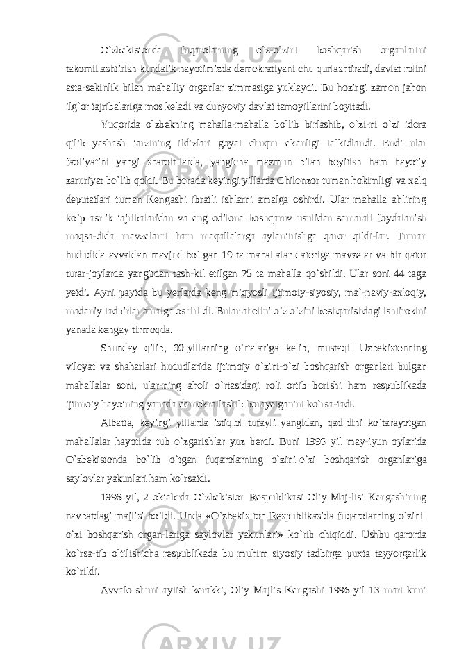 O`zbekistonda fuqarolarning o`z-o`zini boshqarish organlarini takomillashtirish kundalik hayotimizda demokratiyani chu-qurlashtiradi, davlat rolini asta-sekinlik bilan mahalliy organlar zimmasiga yuklaydi. Bu hozirgi zamon jahon ilg`or tajribalariga mos keladi va dunyoviy davlat tamoyillarini boyitadi. Yuqorida o`zbekning mahalla-mahalla bo`lib birlashib, o`zi-ni o`zi idora qilib yashash tarzining ildizlari goyat chuqur ekanligi ta`kidlandi. Endi ular faoliyatini yangi sharoit-larda, yangicha mazmun bilan boyitish ham hayotiy zaruriyat bo`lib qoldi. Bu borada keyingi yillarda Chilonzor tuman hokimligi va xalq deputatlari tuman Kengashi ibratli ishlarni amalga oshirdi. Ular mahalla ahlining ko`p asrlik tajribalaridan va eng odilona boshqaruv usulidan samarali foydalanish maqsa-dida mavzelarni ham maqallalarga aylantirishga qaror qildi-lar. Tuman hududida avvaldan mavjud bo`lgan 19 ta mahallalar qatoriga mavzelar va bir qator turar-joylarda yangitdan tash-kil etilgan 25 ta mahalla qo`shildi. Ular soni 44 taga yetdi. Ayni paytda bu yerlarda keng miqyosli ijtimoiy-siyosiy, ma`-naviy-axloqiy, madaniy tadbirlar amalga oshirildi. Bular aholini o`z o`zini boshqarishdagi ishtirokini yanada kengay-tirmoqda. Shunday qilib, 90-yillarning o`rtalariga kelib, mustaqil Uzbekistonning viloyat va shaharlari hududlarida ijtimoiy o`zini-o`zi boshqarish organlari bulgan mahallalar soni, ular-ning aholi o`rtasidagi roli ortib borishi ham respublikada ijtimoiy hayotning yanada demokratlashib borayetganini ko`rsa-tadi. Albatta, keyingi yillarda istiqlol tufayli yangidan, qad-dini ko`tarayotgan mahallalar hayotida tub o`zgarishlar yuz berdi. Buni 1996 yil may-iyun oylarida O`zbekistonda bo`lib o`tgan fuqarolarning o`zini-o`zi boshqarish organlariga saylovlar yakunlari ham ko`rsatdi. 1996 yil, 2 oktabrda O`zbekiston Respublikasi Oliy Maj-lisi Kengashining navbatdagi majlisi bo`ldi. Unda «O`zbekis-ton Respublikasida fuqarolarning o`zini- o`zi boshqarish organ-lariga saylovlar yakunlari» ko`rib chiqiddi. Ushbu qarorda ko`rsa-tib o`tilishicha respublikada bu muhim siyosiy tadbirga puxta tayyorgarlik ko`rildi. Avvalo shuni aytish kerakki, Oliy Majlis Kengashi 1996 yil 13 mart kuni 